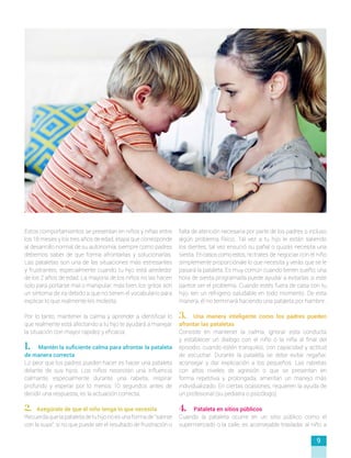 Estos comportamientos se presentan en niños y niñas entre
los 18 meses y los tres años de edad, etapa que corresponde
al desarrollo normal de su autonomía; siempre como padres
debemos saber de que forma afrontarlas y solucionarlas.
Las pataletas son una de las situaciones más estresantes
y frustrantes, especialmente cuando tu hijo está alrededor
de los 2 años de edad. La mayoría de los niños no las hacen
solo para portarse mal o manipular; más bien, los gritos son
un síntoma de ira debido a que no tienen el vocabulario para
explicar lo que realmente les molesta.
Por lo tanto, mantener la calma y aprender a identificar lo
que realmente está afectando a tu hijo te ayudará a manejar
la situación con mayor rapidez y eficacia:
1. Mantén la suficiente calma para afrontar la pataleta
de manera correcta
Lo peor que los padres pueden hacer es hacer una pataleta
delante de sus hijos. Los niños necesitan una influencia
calmante, especialmente durante una rabieta, respirar
profundo y esperar por lo menos 10 segundos antes de
decidir una respuesta, es la actuación correcta.
2. Asegúrate de que el niño tenga lo que necesita
Recuerdaquelapataletadetuhijonoesunaformade“salirse
con la suya”, si no que puede ser el resultado de frustración o
falta de atención necesaria por parte de los padres o incluso
algún problema físico. Tal vez a tu hijo le están saliendo
los dientes, tal vez ensució su pañal o quizás necesita una
siesta. Encasoscomoestos,no trates de negociar con el niño
simplemente proporciónale lo que necesita y verás que se le
pasará la pataleta. Es muy común cuando tienen sueño; una
hora de siesta programada puede ayudar a evitarlas si este
parece ser el problema. Cuando estés fuera de casa con tu
hijo, ten un refrigerio saludable en todo momento. De esta
manera, él no terminará haciendo una pataleta por hambre.
3. Una manera inteligente como los padres pueden
afrontar las pataletas
Consiste en mantener la calma, ignorar esta conducta
y establecer un dialogo con el niño o la niña al final del
episodio, cuando estén tranquilos, con capacidad y actitud
de escuchar. Durante la pataleta se debe evitar regañar,
aconsejar y dar explicación a los pequeños. Las rabietas
con altos niveles de agresión o que se presentan en
forma repetitiva y prolongada, ameritan un manejo más
individualizado. En ciertas ocasiones, requieren la ayuda de
un profesional (su pediatra o psicólogo).
4. Pataleta en sitios públicos
Cuando la pataleta ocurre en un sitio público como el
supermercado o la calle, es aconsejable trasladar al niño a
9
 