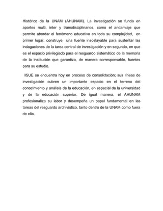 Histórico de la UNAM (AHUNAM). La investigación se funda en
aportes multi, inter y transdisciplinarios, como el andamiaje que
permite abordar el fenómeno educativo en toda su complejidad, en
primer lugar, construye   una fuente insoslayable para sustentar las
indagaciones de la tarea central de investigación y en segundo, en que
es el espacio privilegiado para el resguardo sistemático de la memoria
de la institución que garantiza, de manera corresponsable, fuentes
para su estudio.

IISUE se encuentra hoy en proceso de consolidación; sus líneas de
investigación cubren un importante espacio en el terreno del
conocimiento y análisis de la educación, en especial de la universidad
y de la educación superior. De igual manera, el AHUNAM
profesionaliza su labor y desempeña un papel fundamental en las
tareas del resguardo archivístico, tanto dentro de la UNAM como fuera
de ella.
 
