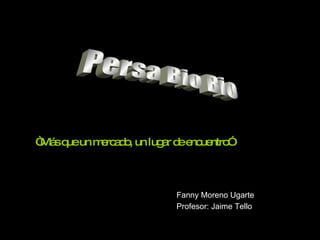 Persa Bio Bio “ Más que un mercado, un lugar de encuentro” Fanny Moreno Ugarte Profesor: Jaime Tello 