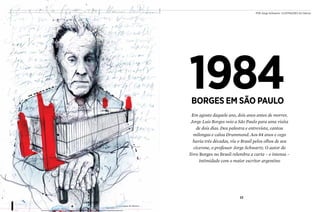 32 33
Em agosto daquele ano, dois anos antes de morrer,
Jorge Luis Borges veio a São Paulo para uma visita
de dois dias. Deu palestra e entrevista, cantou
milongas e calou Drummond. Aos 84 anos e cego
havia três décadas, viu o Brasil pelos olhos de seu
cicerone, o professor Jorge Schwartz. O autor do
livro Borges no Brasil relembra a curta – e intensa –
intimidade com o maior escritor argentino
Por Jorge Schwartz ilustrações Zé Otávio
1984Borges em São paulo
 