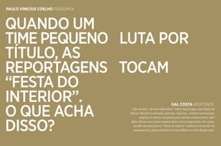 74 75
Paulo vinicius coelho pergunta:
Quando um
time pequeno luta por
título, as
reportagens tocam
“Festa do
Interior”.
O que acha
disso?
gal costa responde:
Que curioso... Eu nem sabia disso. Talvez seja porque essa música de
Moraes Moreira é animada, pulsante, vigorosa... Lembra movimentos,
alegrias. E animar as pessoas para vitórias sempre é bom, não?
Aliás, Moraes me enviou naquela época cinco composições. Por acaso,
escolhi essa para gravar. “Festa no interior” acabou se tornando um
megassucesso, graças também ao maravilhoso arranjo da gravação.
 
