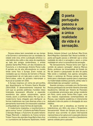 8
                                                                      O poeta
                                                                      português
                                                                      passou a
                                                                      defender que
                                                                      a única
                                                                      realidade
                                                                      da vida é a
                                                                      sensação.
    Pessoa estava bem conectado ao seu tempo         Breton, Antonin Artaud, Luis Buñuel, Max Ernst,
e Sá-Carneiro o alimentava com as novidades da       René Magritte e Salvador Dalí. Nesse turbilhão, o
cidade onde vivia, entre a produção artística e a    poeta português passou a defender que a única
vida boêmia dos cafés e das salas de espetáculo,     realidade da vida é a sensação e, assim, a única
ao lado dos amigos conterrâneos, o artista           realidade em arte é a consciência da sensação.
plástico Santa-Rita Pintor, um dos iniciadores do      “No Sensacionismo, Pessoa toma com rigor o
Futurismo, e o dramaturgo Antonio Ponce Leão.        sentido da palavra sensação”, observa Marcus
O período era de alta efervescência no mundo,        Motta, professor da Universidade do Estado do
tendo como foco a Europa. Eram muitas as             Rio de Janeiro e pesquisador da obra do poeta.
novidades que as missivas de Carneiro e Pessoa      “Não existe a realidade, mas apenas sensações.
transportavam de um lado para o outro no eixo       Talvez a sentença de Pessoa pareça dar base
Paris-Lisboa, antes do primeiro interromper o        tanto para o desespero quanto para a esperança
fluxo ao se suicidar em 1916.                        na modernidade estética; portanto, atribui valor à
   A Europa respirava um clima de pré-conflito,      efemeridade das sensações”, continua.
que desembocaria na Primeira Guerra Mundial             Quando começou a amizade com Sá-Carneiro,
(1914/1918). O desenvolvimento industrial  fez       Pessoa participava da corrente literária chamada
com que as grandes potências mundiais indus-         Saudosismo, liderada por Teixeira de Pascoaes
trializadas buscassem dificultar a expansão          e considerada provinciana pelo amigo residente
econômica dos países concorrentes, aproxi-           em Paris, como conta Teresa Rita Lopes, uma
mando, assim, o confronto bélico. Por sua vez, o     das maiores especialistas contemporâneas de
modernismo havia chegado para desfigurar as          Pessoa, cujo trabalho acadêmico é inteiramente
formas tradicionais nas mais diversas artes e no     dedicado à obra do poeta e à divulgação de seus
pensamento recorrente. Era necessário substituir     inéditos.
a antiguidade por novas formas de expressão.            De acordo com a estudiosa, ao inventar os
    O modernismo implantou o inconformismo e         heterônimos, em 1914, ele criou o “Engenheiro
gerou outros “ismos”: o Cubismo de Pablo Picasso     Sensacionista” Álvaro de Campos que passou a
e Georges Braque; o Futurismo do poeta italiano      encarnar essa corrente: no plano internacional
Filippo Marinetti, o dadaísmo do franco-romeno       representava uma ruptura com o passado clássico
Tristan Tzara e dos alemães Hugo Ball e Hans Arp;    e romântico; no nacional, ia contra o Saudosismo
e o surrealismo de Guillaume Apollinaire, André      apenas voltado para o passado.
 
