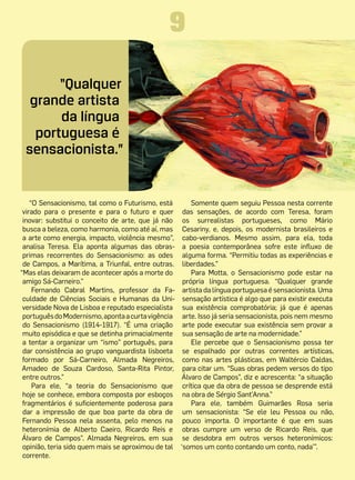 9
       “Qualquer
  grande artista
       da língua
   portuguesa é
 sensacionista.”


    “O Sensacionismo, tal como o Futurismo, está       Somente quem seguiu Pessoa nesta corrente
 virado para o presente e para o futuro e quer das sensações, de acordo com Teresa, foram
 inovar: substitui o conceito de arte, que já não os surrealistas portugueses, como Mário
 busca a beleza, como harmonia, como até aí, mas Cesariny, e, depois, os modernista brasileiros e
 a arte como energia, impacto, violência mesmo”, cabo-verdianos. Mesmo assim, para ela, toda
 analisa Teresa. Ela aponta algumas das obras- a poesia contemporânea sofre este influxo de
 primas recorrentes do Sensacionismo: as odes alguma forma. “Permitiu todas as experiências e
 de Campos, a Marítima, a Triunfal, entre outras. liberdades.”
“Mas elas deixaram de acontecer após a morte do        Para Motta, o Sensacionismo pode estar na
 amigo Sá-Carneiro.”                                própria língua portuguesa. “Qualquer grande
     Fernando Cabral Martins, professor da Fa- artista da língua portuguesa é sensacionista. Uma
 culdade de Ciências Sociais e Humanas  da Uni- sensação artística é algo que para existir executa
 versidade Nova de Lisboa e reputado especialista sua existência comprobatória; já que é apenas
 português do Modernismo, aponta a curta vigência arte. Isso já seria sensacionista, pois nem mesmo
 do Sensacionismo (1914-1917). “É uma criação arte pode executar sua existência sem provar a
 muito episódica e que se detinha primacialmente sua sensação de arte na modernidade.”
 a tentar a organizar um “ismo” português, para        Ele percebe que o Sensacionismo possa ter
 dar consistência ao grupo vanguardista lisboeta se espalhado por outras correntes artísticas,
 formado por Sá-Carneiro, Almada Negreiros, como nas artes plásticas, em Waltércio Caldas,
 Amadeo de Souza Cardoso, Santa-Rita Pintor, para citar um. “Suas obras pedem versos do tipo
 entre outros.”                                    Álvaro de Campos”, diz e acrescenta: “a situação
     Para ele, “a teoria do Sensacionismo que crítica que da obra de pessoa se desprende está
 hoje se conhece, embora composta por esboços na obra de Sérgio Sant’Anna.”
 fragmentários é suficientemente poderosa para         Para ele, também Guimarães Rosa seria
 dar a impressão de que boa parte da obra de um sensacionista: “Se ele leu Pessoa ou não,
 Fernando Pessoa nela assenta, pelo menos na pouco importa. O importante é que em suas
 heteronímia de Alberto Caeiro, Ricardo Reis e obras cumpre um verso de Ricardo Reis, que
 Álvaro de Campos”. Almada Negreiros, em sua se desdobra em outros versos heteronímicos:
 opinião, teria sido quem mais se aproximou de tal ‘somos um conto contando um conto, nada’”.
 corrente.
 