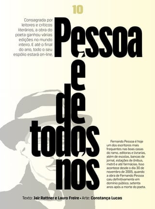 10
       Consagrada por
     leitores e críticos
  literários, a obra do
 poeta ganhou várias
   edições no mundo
   inteiro. E até o final
   do ano, todo o seu
espólio estará on-line.




                                                        Fernando Pessoa é hoje
                                                     um dos escritores mais
                                                     frequentes nas boas casas
                                                     do ramo, editoras e livrarias,
                                                     além de escolas, bancas de
                                                     jornal, estações de ônibus,
                                                     metrô e até farmácias. Isso
                                                     acontece desde o dia 30 de
                                                     novembro de 2005, quando
                                                     a obra de Fernando Pessoa
                                                     caiu definitivamente em
                                                     domínio público, setenta
                                                     anos após a morte do poeta.


     Texto: Jair Rattner e Lauro Freire • Arte: Constança Lucas
 