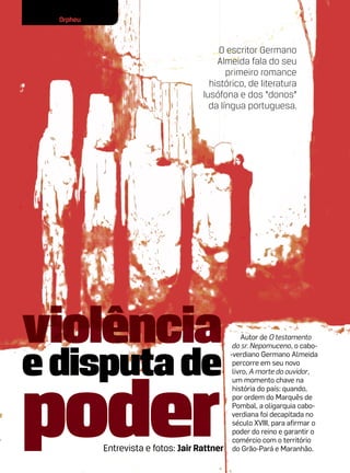 Orpheu



                                          O escritor Germano
                                         Almeida fala do seu
                                            primeiro romance
                                       histórico, de literatura
                                     lusófona e dos “donos”
                                       da língua portuguesa.




violência                                         Autor de O testamento



e disputa de
                                               do sr. Nepomuceno, o cabo-
                                              -verdiano Germano Almeida
                                               percorre em seu novo




poder
                                               livro, A morte do ouvidor,
                                               um momento chave na
                                               história do país: quando,
                                               por ordem do Marquês de
                                               Pombal, a oligarquia cabo-
                                               verdiana foi decapitada no
                                               século XVIII, para afirmar o
                                               poder do reino e garantir o
                                               comércio com o território
           Entrevista e fotos: Jair Rattner    do Grão-Pará e Maranhão.
 