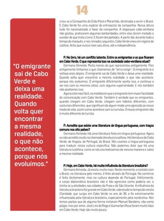 14
               criou-se a Companhia do Grão-Pará e Maranhão, destinada a servir o Brasil.
               E Cabo Verde foi uma espécie de entreposto da companhia. Nessa altura
               tudo foi nacionalizado a favor da companhia. A oligarquia cabo-verdiana
               não gostou, praticaram algumas barbaridades, entre elas terem matado o
               ouvidor de que trata o livro. E foram decapitados. A partir daí, durante todo o
               tempo do marquês, e nos reinados seguintes, Cabo Verde viveu em regime de
               colônia. Acho que nunca mais saiu disso, até a independência.




“O emigrante      Germano Almeida: Muito menos do que representou antigamente. Pois
               antigamente tínhamos o que chamamos de “terra longe”. O emigrante ia e
 sai de Cabo   voltava anos depois. O emigrante sai de Cabo Verde e deixa uma realidade.
               Quando volta quer encontrar a mesma realidade, o que não acontece,
Verde e        porque nós evoluímos. O emigrante dificilmente aceita isso, e continua a
               ver-nos com os mesmos olhos, com alguma superioridade. E nós também
 deixa uma     não aceitamos isso.
                  Agora está mais fácil, na medida em que o emigrante tem maior facilidade
 realidade.    de comunicação com Cabo Verde. Também é verdade que os emigrantes,
               quando chegam em Cabo Verde, chegam com hábitos diferentes, com
 Quando        costumes diferentes, que significam de algum modo uma agressão ao nosso
               modo de vida, assim como acontece com os turistas. O nosso emigrante não
volta quer     é muito diferente do turista.
 encontrar
 a mesma
 realidade,        Germano Almeida: Há uma literatura feita em língua portuguesa. Agora
               eu não acredito muito na chamada literatura lusófona. Há literatura de Cabo
 o que não     Verde, de Angola, de Portugal, do Brasil. Nós usamos a língua portuguesa
               para traduzir nossa cultura específica. Não podemos dizer que há uma
 acontece,     literatura lusófona, como se nós escrevêssemos da mesma maneira e sobre
               a mesma realidade.
 porque nós
 evoluímos.”
                   Germano Almeida: Já existiu muito mais. Neste momento, o contato com
               o Brasil, na literatura pelo menos, é feito através de Portugal. No comércio
               é feito diretamente, mas na cultura depende de Portugal. Infelizmente,
               o corpo diplomático brasileiro não é tão agressivo como poderia ser, e
               limita-se a atividades nas cidades da Praia e de São Vicente. A influência da
               literatura brasileira foi grande em Cabo Verde, sobretudo no tempo da revista
               Claridade, que surgiu em Cabo Verde no ano de 36, e foi extremamente
               influenciada pela literatura brasileira, especialmente pela nordestina. Nós
               temos poetas que de alguma forma imitaram Manuel Bandeira, não como
               plágio, mas por amor. José Lins do Rego e Guimarães Rosa foram muito lidos
               em Cabo Verde. Hoje são muito pouco.
 