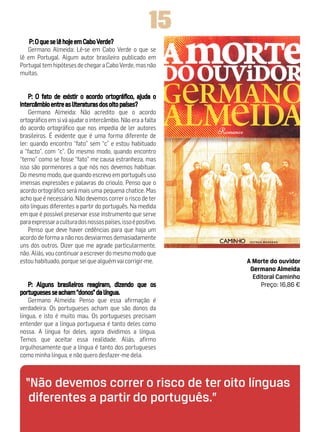 15
   Germano Almeida: Lê-se em Cabo Verde o que se
lê em Portugal. Algum autor brasileiro publicado em
Portugal tem hipóteses de chegar a Cabo Verde, mas não
muitas.




    Germano Almeida: Não acredito que o acordo
ortográfico em si vá ajudar o intercâmbio. Não era a falta
do acordo ortográfico que nos impedia de ler autores
brasileiros. É evidente que é uma forma diferente de
ler: quando encontro “fato” sem “c” e estou habituado
a “facto”, com “c”. Do mesmo modo, quando encontro
“terno” como se fosse “fato” me causa estranheza, mas
isso são pormenores a que nós nos devemos habituar.
Do mesmo modo, que quando escrevo em português uso
imensas expressões e palavras do crioulo. Penso que o
acordo ortográfico será mais uma pequena chatice. Mas
acho que é necessário. Não devemos correr o risco de ter
oito línguas diferentes a partir do português. Na medida
em que é possível preservar esse instrumento que serve
para expressar a cultura dos nossos países, isso é positivo.
    Penso que deve haver cedências para que haja um
acordo de forma a não nos desviarmos demasiadamente
uns dos outros. Dizer que me agrade particularmente,
não. Aliás, vou continuar a escrever do mesmo modo que
estou habituado, porque sei que alguém vai corrigir-me.        A Morte do ouvidor
                                                                Germano Almeida
                                                                 Editoral Caminho
                                                                    Preço: 16,86 €

    Germano Almeida: Penso que essa afirmação é
verdadeira. Os portugueses acham que são donos da
língua, e isto é muito mau. Os portugueses precisam
entender que a língua portuguesa é tanto deles como
nossa. A língua foi deles, agora dividimos a língua.
Temos que aceitar essa realidade. Aliás, afirmo
orgulhosamente que a língua é tanto dos portugueses
como minha língua, e não quero desfazer-me dela.



  “Não devemos correr o risco de ter oito línguas
   diferentes a partir do português.”
 