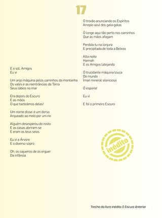 17
                                             O trovão anunciando os Espíritos
                                             Arrepio azul dos gala-galas

                                             Ó longe aqui tão perto nos caminhos
                                             Que as mãos afagam

                                             Perdida tu na lonjura
                                             E precipitada de toda a Beleza

                                             Alta noite
                                             Hannah
                                             E os Amigos latejando
E o sol, Amigos
Eu vi                                        Ó trucidante máquina louca
                                             Do mundo
Um anjo máquina pelos caminhos da montanha   Íman mineral silenciosa
Os vales e as reentrâncias da Terra
Seus lábios no mar                           Ó espúria!

Era depois do Escuro                         Eu vi
E as mãos
O que tacteámos delas!                       E foi o primeiro Escuro

Um nome disse: é um dorso
Arqueado ao meio por um rio

Alguém desesperou do rosto
E as casas abriram-se
E eram os teus seios

Eu vi a Árvore
E o diverso sopro

Oh, os cajueiros de os erguer
Da infância




                                                     Trecho do livro inédito O Escuro Anterior
 