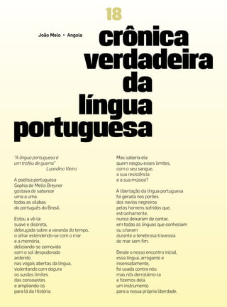 18
            João Melo • Angola




“A língua portuguesa é                 Mas saberia ela
um troféu de guerra”                   quem rasgou esses limites,
                Luandino Vieira        com o seu sangue,
                                       a sua resistência
A poetisa portuguesa                   e a sua música?
Sophia de Mello Breyner
gostava de saborear                    A libertação da língua portuguesa
uma a uma                              foi gerada nos porões
todas as sílabas                       dos navios negreiros
do português do Brasil.                pelos homens sofridos que,
                                       estranhamente,
Estou a vê-la:                         nunca deixaram de cantar,
suave e discreta,                      em todas as línguas que conheciam
debruçada sobre a varanda do tempo,    ou criaram
o olhar estendendo-se com o mar        durante a tenebrosa travessia
e a memória,                           do mar sem fim.
deliciando-se comovida
com o sol despudorado                  Desde o nosso encontro inicial,
ardendo                                essa língua, arrogante e
nas vogais abertas da língua,          insensatamente,
violentando com doçura                 foi usada contra nós:
os surdos limites                      mas nós derrotámo-la
das consoantes                         e fizemos dela
e ampliando-os                         um instrumento
para lá da História.                   para a nossa própria liberdade.
 