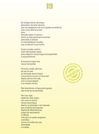 19
Os antigos donos da língua
pensaram, durante séculos,
que nos apagariam da sua culpada consciência
com o seu idioma brutal,
duro,
fechado sobre si mesmo,
como se nele quisessem encerrar
para todo o sempre
os inacreditáveis mundos
que se abriam à sua frente.

Esses mundos, porém,
eram demasiado vastos
para caberem nessa língua envergonhada
e esquizofrénica.

Era preciso traçar-lhe
novos horizontes.

Primeiro, então, abrimos
de par em par
as camadas dessa língua
e iluminamo-la com a nossa dor;
depois demos-lhe vida,
com a nossa alegria
e os nossos ritmos.

Nós libertámos a língua portuguesa
das amarras da opressão.

Por isso, hoje,
podemos falar todos
uns com os outros,
nessa nova língua
aberta, ensolarada e sem pecado
que a poetisa portuguesa
Sophia de Mello Breyner
julgou ter descoberto
no Brasil,
mas que um poeta angolano
reivindica
como um troféu de luta,
identidade
e criação.
 