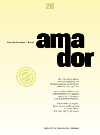 20



Fabrício Carpinejar • Brasil




                                             Não vingo direito a tinta,
                                             minto ao dizer que a uso
                                      como deveria. Sigo o mesmo fim,
                                             previsível. Não faço finta

                                          com o invisível. Na tabacaria,
                                         a atendente tem seus cabelos
                                               presos por uma caneta.
                                          Ela é que escreve de cabeça.

                                              No armazém da esquina,
                                          Celso ostenta a esferográfica
                                                      na orelha direita.
                                           Ele é que escreve de ouvido.




                               Trecho do livro inédito Inimigo imaginário
 