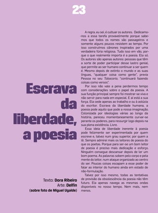 23
                                       A regra, eu sei, é cultuar os autores. Dedicamo-
                                  -nos a essa tarefa provavelmente porque sabe-
                                   mos que todos os nomes são passageiros e
                                   somente alguns poucos resistem ao tempo. Por
                                   isso construímos cânones inspirados por uma
                                   verdadeira fúria religiosa. Tudo isso em vão, por-
                                   que o que realmente importa é a poesia. Ela só.
                                   Os autores são apenas autores: pessoas que têm
                                   a sorte de poder participar desse lastro genial,
                                   que permite ao ser humano continuar a ser quem
                                   é. Mesmo depois de extinto o mundo e as suas
                                   línguas, “qualquer coisa como gente”, previa
                                   Pessoa no seu Tabacaria, “continuará fazendo



   Escrava
                                   coisas como versos”.
                                       Por isso não vale a pena perdermos tempo
                                   com considerações sobre o papel da poesia. A
                                   sua função principal sempre foi mostrar-se viva e



        da
                                   não servir para nada em especial. E aí está a sua
                                   força. Ela cede apenas ao trabalho e ou à astúcia
                                   do escritor. Escrava da liberdade humana, a
                                   poesia pode aquilo que pode a nossa imaginação.



liberdade,
                                   Colonizada por ideologias várias ao longo da
                                   história, pareceu momentaneamente curvar-se
                                   perante os poderes, para ressurgir logo depois na
                                   sua plena existência. Livre.



  a poesia
                                       Essa ideia de liberdade inerente à poesia
                                   pode felizmente ser experimentada por quem
                                   escreve e, talvez num grau superior, por quem a
                                   lê. Sempre admirei mais os leitores de poesia do
                                   que os poetas. Porque para ser-se um bom leitor
                                   de poesia é preciso mais dedicação e esforço.
                                   Ninguém consegue descansar depois de ler um
                                   bom poema. As palavras sobem pelo corpo e pela
                                   mente do leitor, num ataque organizado ao centro
                                   do ser. Poucas coisas escapam a esse poder de
                                   falar ao interior do humano ainda em estado de
                                   não-formulação.
                                      Talvez por isso mesmo, todas as tentativas
          Texto: Dora Ribeiro      de previsão da obsolescência da poesia não têm
                                   futuro. Ela apenas navega as mesmas ondas
                  Arte: Delfin     disponíveis no nosso tempo. Nem mais, nem
  (sobre foto de Miguel Ugalde)    menos.
 