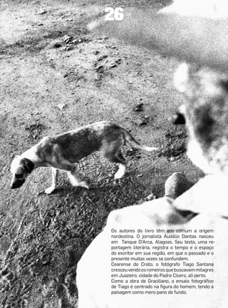 26




Os autores do livro têm em comum a origem
nordestina. O jornalista Audálio Dantas nasceu
em Tanque D’Arca, Alagoas. Seu texto, uma re-
portagem literária, registra o tempo e o espaço
do escritor em sua região, em que o passado e o
presente muitas vezes se confundem.
Cearense do Crato, o fotógrafo Tiago Santana
cresceu vendo os romeiros que buscavam milagres
em Juazeiro, cidade do Padre Cícero, ali perto.
Como a obra de Graciliano, o ensaio fotográfico
de Tiago é centrado na figura do homem, tendo a
paisagem como mero pano de fundo.
 