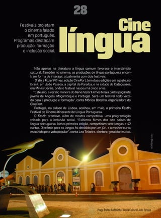 28
                                                                              Cine
                             língua
   Festivais projetam
     o cinema falado
       em português.
Programas destacam
 produção, formação
    e inclusão social.


            Não apenas na literatura a língua comum favorece o intercâmbio
        cultural. Também no cinema, as produções de língua portuguesa encon-
        tram forma de interagir, atualmente com dois festivais.
            O Ver e Fazer Filmes, edição CinePort, tem duas edições em agosto, no
        Brasil: em João Pessoa, a capital da Paraíba, e na cidade de Cataguases,
        em Minas Gerais, onde o festival nasceu há cinco anos.
           “Este ano, a versão mineira do Ver e Fazer Filmes terá a participação de
        jovens de Angola, Moçambique e Portugal. Será um festival todo volta-
        do para a produção e formação”, conta Mônica Botelho, organizadora do
        CinePort.
            Portugal, na cidade de Lisboa, acolheu, em maio, o primeiro FestIn,
        Festival de Cinema Itinerante de Língua Portuguesa.
            O FestIn promove, além de mostra competitiva, uma programação
        voltada para a inclusão social. “Exibimos filmes dos oito países de
        língua portuguesa. Nesta primeira edição, competiram sete longas e 42
        curtas. O prêmio para os longas foi decidido por um júri, e o melhor curta,
        escolhido pelo voto popular”, conta Lea Teixeira, diretora-geral do festival.




                                                                                                             Fotos: Divulgação




                                                           Praça Troféu Andorinha - Usina Cultural João Pessoa
 