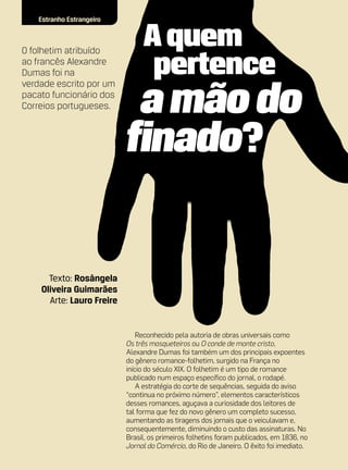 Estranho Estrangeiro



O folhetim atribuído
ao francês Alexandre
Dumas foi na
verdade escrito por um
pacato funcionário dos
Correios portugueses.




      Texto: Rosângela
    Oliveira Guimarães
      Arte: Lauro Freire


                               Reconhecido pela autoria de obras universais como
                           Os três mosqueteiros ou O conde de monte cristo,
                           Alexandre Dumas foi também um dos principais expoentes
                           do gênero romance-folhetim, surgido na França no
                           início do século XIX. O folhetim é um tipo de romance
                           publicado num espaço específico do jornal, o rodapé.
                               A estratégia do corte de sequências, seguida do aviso
                           “continua no próximo número”, elementos característicos
                           desses romances, aguçava a curiosidade dos leitores de
                           tal forma que fez do novo gênero um completo sucesso,
                           aumentando as tiragens dos jornais que o veiculavam e,
                           consequentemente, diminuindo o custo das assinaturas. No
                           Brasil, os primeiros folhetins foram publicados, em 1836, no
                           Jornal do Comércio, do Rio de Janeiro. O êxito foi imediato.
 