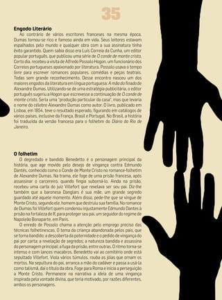 35
Engodo Literário
    Ao contrário de vários escritores franceses na mesma época,
Dumas tornou-se rico e famoso ainda em vida. Seus leitores estavam
espalhados pelo mundo e qualquer obra com a sua assinatura tinha
êxito garantido. Quem sabia disso era Luís Correia da Cunha, um editor
popular português, que publicou uma série de O conde de monte cristo.
Certo dia, recebeu a visita de Alfredo Possolo Hogon, um funcionário dos
Correios portugueses apaixonado por literatura. Possolo usava o tempo
livre para escrever romances populares, comédias e peças teatrais.
Todas sem grande reconhecimento. Desse encontro nasceu um dos
maiores engodos da literatura em língua portuguesa: A mão do finado de
Alexandre Dumas. Utilizando-se de uma estratégia publicitária, o editor
português sugeriu a Hogon que escrevesse a continuação de O conde de
monte cristo. Seria uma “produção particular da casa”, mas que levaria
o nome do célebre Alexandre Dumas como autor. O livro, publicado em
Lisboa, em 1854, teve o resultado esperado, figurando em catálogos de
vários países, inclusive da França, Brasil e Portugal. No Brasil, a história
foi traduzida da versão francesa para o folhetim do Diário do Rio de
Janeiro.




O folhetim
   O degredado e bandido Benedetto é o personagem principal da
história, que age movido pelo desejo de vingança contra Edmundo
Dantés, conhecido como o Conde de Monte Cristo no romance-folhetim
de Alexandre Dumas. Na trama, ele foge de uma prisão francesa, após
assassinar o carcereiro, quando fingia suborná-lo. Ainda na prisão,
recebeu uma carta do juiz Villefort que revelava ser seu pai. Diz-lhe
também que a baronesa Danglars é sua mãe, um grande segredo
guardado até aquele momento. Além disso, pede-lhe que se vingue de
Monte Cristo, segundo ele, homem que destruiu sua família. No romance
de Dumas foi Villefort quem condenou injustamente Edmundo Dantes à
prisão na fortaleza de If, para proteger seu pai, um seguidor do regime de
Napoleão Bonaparte, em Paris.
   O enredo de Possolo chama a atenção pelo emprego preciso das
técnicas folhetinescas. O tema da criança abandonada pelos pais, que
se torna bandido; a descoberta da paternidade e o pedido de vingança do
pai por carta; a revelação de segredos; a natureza bandida e assassina
do personagem principal; a fuga da prisão, entre outras. O ritmo torna-se
intenso e com lances macabros. Benedetto vai ao cemitério onde está
sepultado Villefort. Viola vários túmulos, rouba as jóias que ornam os
mortos. Na sepultura do pai, arranca a mão do cadáver e passa a usá-la
como talismã, daí o título da obra. Foge para Roma e inicia a perseguição
a Monte Cristo. Permanece na narrativa a ideia de uma vingança
inspirada pela vontade divina, que teria motivado, por razões diferentes,
ambos os personagens.
 