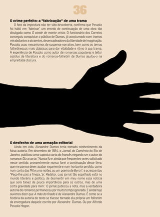 36
O crime perfeito: a “fabricação” de uma trama
    O fato da impostura não ter sido descoberta, confirma que Possolo
foi hábil em “fabricar” um enredo de continuação de uma obra tão
divulgada como O conde de monte cristo. O funcionário dos Correios
conseguiu conquistar o público de Dumas, já acostumado com tramas
mirabolantes e atraentes, desencadeadores da liberdade de imaginação.
Possolo usou mecanismos de suspense narrativo, bem como os temas
folhetinescos mais clássicos para dar vitalidade e ritmo à sua trama.
A experiência de Possolo como autor de romances populares e leitor
assíduo de literatura e do romance-folhetim de Dumas ajudou-o na
empreitada obscura.




O desfecho de uma armação editorial
   Ainda em vida, Alexandre Dumas teria tomado conhecimento da
falsa autoria. Em dezembro de 1854, o Jornal do Comércio do Rio de
Janeiro, publicou uma suposta carta do francês negando ser o autor do
romance. Diz a carta: “Nunca fiz e, ainda que frequentes vezes solicitado
nesse sentido, provavelmente nunca farei a continuação desse livro,
que me parece dever acabar vagamente e num horizonte perdido, como
num conto das Mil e uma noites, ou um poema de Byron”, e acrescentou
“Peço-lhe pois a fineza, Sr. Redator, cujo jornal tão espalhado está no
mundo literário e político, de desmentir em meu nome essa notícia
que será talvez de pouca importância para os outros, mas de uma
certa gravidade para mim.” O jornal publicou a nota, mas a verdadeira
autoria do romance permaneceu por muito tempo ignorada. E ainda hoje
ouvimos dizer que A mão do finado é de Alexandre Dumas. É como se a
história da autoria do texto se tivesse tornado ela própria um folhetim
da envergadura daquele escrito por Alexandre Dumas. Ou por Alfredo
Possolo Hogon.
 