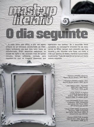 O dia seguinte
   A noite tinha sido difícil, a pior até agora,   apareciam nos sonhos.1 Se a escuridão fosse
embora eu já estivesse acostumado ao inter-        completa, eu conseguiria encostar-me de novo,
regno turbulento em que meu sono havia se          cerrar os olhos, pensar num encontro que tive
transformado. Eram pequenas nebulosas no           durante o dia, recordar uma frase, um rosto, a
estado de vigília e não duravam mais de quinze     mão que apertou os dedos, mentiras sussurradas
minutos, tempo suficiente, contudo, para           inutilmente.2 Tudo de repente se tornara um tanto
inquietar-me com as imagens pavorosas que          solene, esquisito.




                                                                         1
                                                                           Adriana LUNARDI. Vésperas.
                                                                     Rocco. Rio de Janeiro. 2002, pg.41.
                                                                     2
                                                                       Graciliano RAMOS. Insônia. 1947.
                                                                    Record. Rio de Janeiro. 2001, pg.10.
                                                                              3
                                                                                  João Gilberto NOLL. Harmada.
                                                                                        2003. W11, selo Francis.
                                                                                         São Paulo. 2003, pg.93.

                                                                                    Jorge AMADO. A morte e
                                                                                     4

                                                                                    a morte de Quincas Berro
                                                                                 D’água. 1959. Record. Rio de
                                                                              Janeiro.1998, 75ª edição, pg.94.
                                                                          5
                                                                              José SARAMAGO. Ensaio sobre
                                                                                a cegueira. 1995. Companhia
                                                                                das Letras. São Paulo. 2004,
                                                                                    28ª reimpressão, pg.225.
                                                                      6
                                                                          Sérgio SANT´ANNA. A senhorita
                                                                              Simpson. 1989. Companhia
                                                                           das Letras. São Paulo. 2003, 3ª
                                                                                reimpressão, pgs.160,161.
                                                                                  7
                                                                                    Clarice LISPECTOR. A paixão
                                                                                  segundo G.H. 1964. Rocco. Rio
                                                                                         de Janeiro. 1998, pg.73.
 