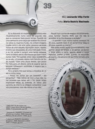 39
                                                                      Mix: Leonardo Villa-Forte
                                                                Foto: Maria Beatriz Machado



    Eu ia dobrando as roupas e as depositava meio        Pausei num sorriso de magia e encantamento,
ritualisticamente numa valise de segunda mão          coisa familiar mesmo. Acho que ela não ia
que eu comprara fazia pouco tempo. Quando via         acreditar se eu lhe dissesse a verdade.8
uma camisa ou uma calça que acabara de colocar           – A questão é que minha insônia começou há
na valise eu respirava fundo, me vinham imagens       30 anos, quando nasci. E só vai terminar daqui a
mudas como a de uma velha vassoura varrendo           30 anos, quando eu morrer.9
folhas de uma calçada, figurações assim, rápidas         Não podia mudar aquilo que era definitivo, mas
e como que despojadas de uma motivação inicial,       apenas deixei os braços e as pernas perderem
e eu me sentia a cumprir uma tarefa extrema,          a força sobre a cama, apenas deixei o corpo
como se depois dali eu não tivesse que fazer malas    repousar, aceitar a noite, quando, na escuridão
nunca mais.3 Foi quando cinco raios sucederam-        do quarto, me convenci de que tinha tomado uma
se no céu, a trovoada reboou num barulho de fim       decisão.10
do mundo.4 Com uma chuva destas, que pouco
lhe falta para um dilúvio, seria de esperar que as
pessoas estivessem recolhidas, à espera que o
tempo estiasse.5
    Foi a própria Ana que tomou a iniciativa de vir
até a minha mesa.
    – Posso me sentar por um instante? – ela
perguntou6 – Não retires de mim a tua mão, eu
me prometo que talvez até o fim deste relato
impossível talvez eu entenda, oh talvez pelo
caminho do inferno eu chegue a encontrar o que
nós precisamos, mas não retires a tua mão.7




8
 ONDJAKI. Os da minha rua.
2009. Língua Geral. Rio de Janeiro.
2009, 1ª reimpressão, pg.129.
9
 Gonçalo M. TAVARES. O homem ou
é tonto ou é mulher. 2002. Casa da
Palavra. Rio de Janeiro. 2005, pg.15.
10
  José Luís PEIXOTO. Cemitério
de pianos. 2006. Bertrand. Lisboa.
2007, 3ª edição, pg.215.
 