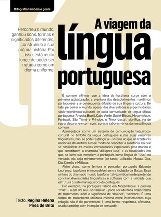 Ortografia também é gente




    Percorreu o mundo,
ganhou sons, formas e
significados diferentes,
      construíndo a sua
    própria história. Por
         isso, está muito
     longe de poder ser
       tratada como um
        idioma uniforme.




                                É comum afirmar que a ideia da lusofonia surge com a
                             primeira globalização: a aventura dos descobrimentos marítimos
                             portugueses e a consequente difusão de sua língua e cultura. De
                             fato, percorrer o mundo, apesar das diversidades e especificidades
                             sócio-econômico-culturais de cada comunidade de língua oficial
                             portuguesa (Angola, Brasil, Cabo Verde, Guiné-Bissau, Moçambique,
                             Portugal, São Tomé e Príncipe, e Timor-Leste), significa, via de
                             regra, deparar-se com sons, cores e sabores vários da nossa língua
                             comum.
                                Apresentada como um sistema de comunicação linguístico-
                             cultural no âmbito da língua portuguesa e nas suas variantes
                             linguísticas, não se pode restringir a lusofonia ao que as fronteiras
                             nacionais delimitam. Nesse modo de conceber a lusofonia, há que
                             se considerar as muitas comunidades espalhadas pelo mundo e
                             que constituem a chamada “diáspora lusa” e as localidades em
                             que, se bem que nomeiem o português como língua de “uso”, na
                             verdade, ela seja minimamente (se tanto) utilizada: Macau, Goa,
                             Diu, Damão e Málaca.
                                Além disso, como lembra o pensador português Eduardo
                             Lourenço, lusofonia é inconcebível sem a inclusão da Galiza. Essa
                             síntese do chamado mundo lusófono (talvez miticamente) pretende
                             conciliar diversidades linguísticas e culturais com a unidade que
                             estrutura o sistema linguístico do português.
                                Por exemplo, no português falado em Moçambique, a palavra
                             “mãe” – além do seu uso familiar – pode ser utilizada como forma
                             de tratamento, com o significado de “mulher”, “senhora”. É uma
                             forma de tratamento utilizada mesmo entre interlocutores cuja
  Texto: Regina Helena       relação não é de parentesco; é uma forma respeitosa, afetuosa,
          Pires de Brito     usada também com intenção de persuadir.
 