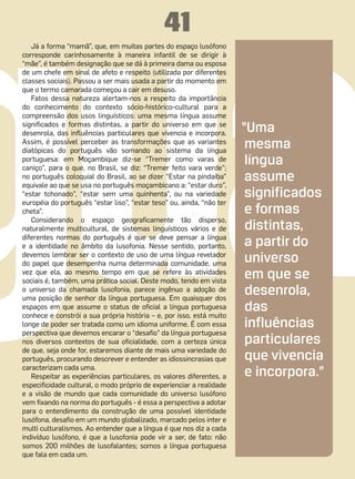 41
   Já a forma “mamã”, que, em muitas partes do espaço lusófono
corresponde carinhosamente à maneira infantil de se dirigir à
“mãe”, é também designação que se dá à primeira dama ou esposa
de um chefe em sinal de afeto e respeito (utilizada por diferentes
classes sociais). Passou a ser mais usada a partir do momento em
que o termo camarada começou a cair em desuso.
   Fatos dessa natureza alertam-nos a respeito da importância
do conhecimento do contexto sócio-histórico-cultural para a
compreensão dos usos linguísticos: uma mesma língua assume
significados e formas distintas, a partir do universo em que se
desenrola, das influências particulares que vivencia e incorpora.      “Uma
Assim, é possível perceber as transformações que as variantes
diatópicas do português vão somando ao sistema da língua
                                                                        mesma
portuguesa: em Moçambique diz-se “Tremer como varas de
caniço”, para o que, no Brasil, se diz: “Tremer feito vara verde”;
                                                                        língua
no português coloquial do Brasil, ao se dizer “Estar na pindaíba”
equivale ao que se usa no português moçambicano a: “estar duro”,
                                                                        assume
“estar tchonado”, “estar sem uma quinhenta”, ou na variedade            significados
européia do português “estar liso”, “estar teso” ou, ainda, “não ter
cheta”.                                                                 e formas
   Considerando o espaço geograficamente tão disperso,
naturalmente multicultural, de sistemas linguísticos vários e de        distintas,
diferentes normas do português é que se deve pensar a língua
e a identidade no âmbito da lusofonia. Nesse sentido, portanto,         a partir do
devemos lembrar ser o contexto de uso de uma língua revelador
do papel que desempenha numa determinada comunidade, uma
                                                                        universo
vez que ela, ao mesmo tempo em que se refere às atividades
sociais é, também, uma prática social. Deste modo, tendo em vista
                                                                        em que se
o universo da chamada lusofonia, parece ingênuo a adoção de
uma posição de senhor da língua portuguesa. Em quaisquer dos
                                                                        desenrola,
espaços em que assume o status de oficial a língua portuguesa
conhece e constrói a sua própria história – e, por isso, está muito
                                                                        das
longe de poder ser tratada como um idioma uniforme. É com essa          influências
perspectiva que devemos encarar o “desafio” da língua portuguesa
nos diversos contextos de sua oficialidade, com a certeza única         particulares
de que, seja onde for, estaremos diante de mais uma variedade do
português, procurando descrever e entender as idiossincrasias que       que vivencia
caracterizam cada uma.
   Respeitar as experiências particulares, os valores diferentes, a     e incorpora.”
especificidade cultural, o modo próprio de experienciar a realidade
e a visão de mundo que cada comunidade do universo lusófono
vem fixando na norma do português - é essa a perspectiva a adotar
para o entendimento da construção de uma possível identidade
lusófona, desafio em um mundo globalizado, marcado pelos inter e
multi culturalismos. Ao entender que a língua é que nos diz a cada
indivíduo lusófono, é que a lusofonia pode vir a ser, de fato: não
somos 200 milhões de lusofalantes; somos a língua portuguesa
que fala em cada um.
 