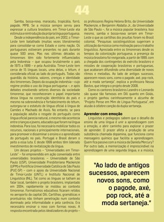 44
   Samba, bossa-nova, maracatu, tropicália, forró,        os professores Regina Helena Brito, da Universidade
pagode, MPB. Se a música sempre serviu para               Mackenzie, e Benjamim Abdalla Jr., da Universidade
expressar a cultura brasileira, em Timor-Leste ela        de São Paulo –, foi a música popular brasileira. Isso
estimula a reintrodução da própria língua portuguesa.     mesmo, samba e bossa-nova seriam em Timor-
   Desde a independência do país, em 2002, o Timor-       Leste o que as cartilhas dos jesuítas foram no Brasil
Leste tem batalhado (muitas vezes literalmente)           colonial. “Pesquisas sociolinguísticas sugeriram a
para consolidar-se como Estado e como nação. Os           utilização da música como motivação para o trabalho
portugueses estiveram presentes no país durante           linguístico. Apreciada entre os timorenses desde os
quase 500 anos. Mas nas últimas décadas os                tempos da colonização portuguesa, a presença da
timorenses têm sido fortemente influenciados              música brasileira foi revigorada, a partir de 1999, com
pela Indonésia – que ocupou brutalmente o país            a chegada dos contingentes do exército brasileiro e
de 1975 a 1999 – e pela Austrália. Timor-Leste tem        missões de cooperação brasileiras e portuguesas,
cerca de 15 línguas locais, uma delas, o tétum, é         que acabaram difundindo uma diversidade de novos
considerada oficial ao lado do português. Todas são       ritmos e melodias. Ao lado de antigos sucessos,
guardiãs da história, valores, crenças e identidade       aparecem novos sons, como o pagode, axé, pop rock,
dos timorenses. Depois da ocupação indonésia – cujo       até a moda sertaneja”, explica a professora Neusa
regime proibia o uso da língua portuguesa –, e após       Bastos, que integra o projeto desde 2008.
debates envolvendo setores diversos da sociedade              Como os cantores brasileiros Leandro e Leonardo
timorense, que reconheceram o papel importante            são quase tão famosos em Díli quanto em Goiás,
dessa língua na construção identitária do país e          o projeto ganhou carinhosamente a alcunha de
mesmo na sobrevivência e fortalecimento do tétum,         “Projeto Pense em Mim de Língua Portuguesa”, em
outorgou-se o estatuto de língua oficial à língua de      alusão à célebre canção da dupla sertaneja.
Camões e Machado de Assis. No entanto, se para
a população adulta o resgate do português como            Aprender com emoção
língua oficial parecia natural, o mesmo não acontecia        Linguistas e pedagogos sabem que o desafio do
entre crianças e jovens, educados que foram na língua     ensino de uma língua é unir a aprendizagem com
indonésia. Para isso, foi necessário mobilizar todos os   a emoção, e abrir caminho para explorar o prazer
recursos, nacionais e principalmente internacionais,      de aprender. O prazer afeta a produção de uma
para promover e disseminar o ensino e o aprendizado       substância chamada dopamina, que funciona como
do português no país. Portugal e Brasil deram o           mensageiro químico que facilita a aprendizagem.
peito a essa luta. E desde 1999 ambos têm liderado        Quem fica passivo com a música da Daniela Mercury?
investimentos de revitalização da língua.                 Por outro lado, a memorização é imprescindível na
   Um desses projetos – “Universidades em Timor-          aprendizagem de uma segunda língua, e a música,
Leste” – foi empreendido em ação conveniada entre
universidades brasileiras – Universidade de São
Paulo (USP), Universidade Presbiteriana Mackenzie
(UPM) e Pontifícia Universidade Católica de São Paulo         “Ao lado de antigos
(PUC-SP) – com o apoio da Universidade Nacional
de Timor-Leste (UNTL) e Instituto Nacional de                sucessos, aparecem
Linguística (INL). Tal como as línguas se talham ao
falar local, também o projeto brasileiro, implantado           novos sons, como
em 2004, rapidamente se moldou ao contexto
timorense. Formalismos educativos ficaram retidos                   o pagode, axé,
no aeroporto da capital Díli. Cartilhas, gramáticas e
prontuários não tinham penetração num contexto
                                                                   pop rock, até a
dominado pela informalidade e pela carência. Era
necessário ensinar o novo com formas novas. A
                                                                 moda sertaneja.”
resposta encontrada pelos idealizadores do projeto –
 