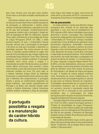 45
pelo ritmo, fornece uma rota para nosso cérebro.        sexta língua mais falada no globo, como forma de
Foram estes os princípios arrojados reproduzidos em     união entre os oito países da CPLP e mecanismo de
Timor.                                                  inserção dos timorenses no mundo globalizado.
    Estimativas indicam que as crianças timorenses
em fase pré-escolar falam tétum (repleto de palavras    Fim do preconceito
do português), os adolescentes e adultos jovens             As razões políticas e sociais para difundir a língua
utilizam-se da língua indonésia, e a geração com mais   portuguesa têm, contudo, de ser absorvidas pela
de 40 anos fala português. Complementarmente,           população. E com uma taxa de analfabetismo de
as pesquisas revelam que o português é falado por       50%, segundo a ONU, toda a criatividade é pouca para
20% da população de 800 mil habitantes. Quando          disseminar e ensinar o português. Mas criatividade
Timor aderiu oficialmente à Comunidade dos Países       faz parte do código genético dos brasileiros. O projeto
de Língua Portuguesa (CPLP), em 2002, o então           “Universidades em Timor-Leste” almejou resultados
primeiro-ministro do país, o emblemático Xanana         consideráveis. Cerca de 600 alunos ganharam novas
Gusmão, afirmou que a preservação do português          ferramentas linguísticas. Autoridades timorenses
e do tétum era vital para consolidar a soberania e a    destacam o caráter recreativo e pioneiro do ensino.
identidade nacionais. Mas muitos pensam de outra        Segundo o reitor da Universidade Nacional de Timor-
forma. A Austrália, grande potência na região, tem      Leste, Benjamim de Araújo e Corte-Real, entusiasta
exercido forte pressão para que a língua inglesa seja   e copartícipe da iniciativa brasileira, “foram desfeitos
considerada língua oficial em Timor. Mas a liderança    preconceitos até então fabricados e propagados em
timorense tem se mantido irredutível. O português       prejuízo do idioma de Camões”. Ir à escola passou a
possibilita, entre outras coisas, o resgate e a         ter graça. Segundo a linguista Regina Helena Pires
manutenção do caráter híbrido da cultura, acreditam     de Brito, uma das idealizadoras, ainda que o projeto
muitos líderes timorenses. Caso somente o tétum         “não privilegie o ensino da gramática normativa, não
fosse mantido, o povo não teria acesso a informações    deixa de contribuir como meio auxiliar do processo
universais contidas em livros. Por outro lado, se       de reintrodução e de difusão da língua portuguesa
a bahasa indonésia (língua oficial da Indonésia)        no país”. A escolha da música popular brasileira
florescesse, o conhecimento ficaria restrito ao saber   como ferramenta de ensino fundamentou-se “em
que a Indonésia lhes proporcionasse. O português        estudos descritivos da situação linguística e cultural
facilita o acesso ao conhecimento disponível nos        do país junto ao Instituto Nacional de Linguística”.
países lusófonos – que contam, especialmente em         As atividades, desenvolvidas por um grupo de jovens
Portugal e no Brasil, com diversos estudos sobre        universitários brasileiros que lá permaneceu por
cultura e história timorenses. Líderes timorenses       um semestre, recorrem à reprodução original das
também tendem a destacar a força do português,          canções em CD e à execução ao vivo, procurando
                                                        sensibilizar para a comunicação em língua
                                                        portuguesa a partir do gosto musical dos timorenses,
                                                        segundo levantamento feito pela linguista.
                                                            Portugal e Brasil têm feito grandes investimentos
   O português                                          em Timor. Em 2010, o governo português aprovou o
                                                        “Projeto de Consolidação da Língua Portuguesa”,
   possibilita o resgate                                considerado um dos maiores projetos da cooperação
   e a manutenção                                       portuguesa, com um contingente de 116 professores.
                                                        No final do ano passado, o Ministério da Educação
   do caráter híbrido                                   brasileiro enviou também 50 professores para atuar
                                                        na formação de docentes.
   da cultura.                                              Mas a prática demonstra é que o ensino, para ser
                                                        eficaz, tem que se dessacralizar. Como canta Caetano
                                                        Veloso, “Ó padrinho, não se zangue/ Que eu nasci no
                                                        samba / E não posso parar”.
 