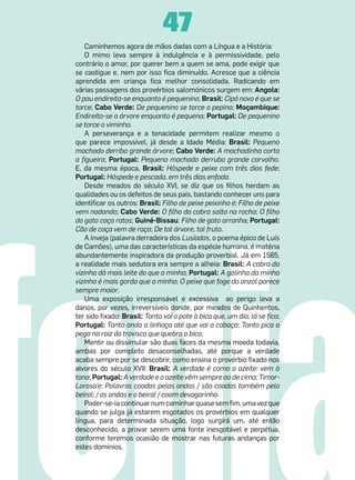 47
    Caminhemos agora de mãos dadas com a Língua e a História:
    O mimo leva sempre à indulgência e à permissividade, pelo
contrário o amor, por querer bem a quem se ama, pode exigir que
se castigue e, nem por isso fica diminuído. Acresce que a ciência
aprendida em criança fica melhor consolidada. Radicando em
várias passagens dos provérbios salomónicos surgem em: Angola:
O pau endireita-se enquanto é pequenino; Brasil: Cipó novo é que se
torce; Cabo Verde: De pequenino se torce o pepino; Moçambique:
Endireita-se a árvore enquanto é pequena; Portugal: De pequenino
se torce o viminho.
    A perseverança e a tenacidade permitem realizar mesmo o
que parece impossível, já desde a Idade Média: Brasil: Pequeno
machado derriba grande árvore; Cabo Verde: A machadinha corta
a figueira; Portugal: Pequeno machado derruba grande carvalho.
E, da mesma época, Brasil: Hóspede e peixe com três dias fede;
Portugal: Hóspede e pescada, em três dias enfada.
    Desde meados do século XVI, se diz que os filhos herdam as
qualidades ou os defeitos de seus pais, bastando conhecer uns para
identificar os outros: Brasil: Filho de peixe peixinho é; Filho de peixe
vem nadando; Cabo Verde: O filho da cabra salta na rocha; O filho
do gato caça ratos; Guiné-Bissau: Filho de gato arranha; Portugal:
Cão de caça vem de raça; De tal árvore, tal fruto.
    A inveja (palavra derradeira dos Lusíadas, o poema épico de Luís
de Camões), uma das características da espécie humana, é matéria
abundantemente inspiradora da produção proverbial. Já em 1585,
a realidade mais sedutora era sempre a alheia: Brasil: A cabra da
vizinha dá mais leite do que a minha; Portugal: A galinha da minha
vizinha é mais gorda que a minha; O peixe que foge do anzol parece
sempre maior.
    Uma exposição irresponsável e excessiva   ao perigo leva a
danos, por vezes, irreversíveis donde, por meados de Quinhentos,
ter sido fixado: Brasil: Tanto vai o pote à bica que, um dia, lá se fica;
Portugal: Tanto anda a linhaça até que vai a cabaça; Tanto pica a
pega na raiz do trovisco que quebra o bico.
    Mentir ou dissimular são duas faces da mesma moeda todavia,
ambas por completo desaconselhadas, até porque a verdade
acaba sempre por se descobrir, como ensina o provérbio fixado nos
alvores do século XVII: Brasil: A verdade é como o azeite: vem à
tona; Portugal: A verdade e o azeite vêm sempre ao de cima; Timor-
Lorosa’e: Palavras coadas pelas ondas / são coadas também pelo
beiral; / as ondas e o beiral / coam devagarinho.
    Poder-se-ia continuar num caminhar quase sem fim, uma vez que
quando se julga já estarem esgotados os provérbios em qualquer
língua, para determinada situação, logo surgirá um, até então
desconhecido, a provar serem uma fonte inesgotável e perpétua,
conforme teremos ocasião de mostrar nas futuras andanças por
estes domínios.
 