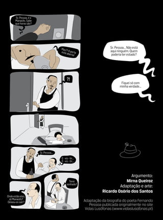 Sr. Pessoa, é o
       Manacês. Sabe
       que horas são?




                                         Mas?                               Sr. Pessoa... Não está
                                              !                             aqui ninguém. Quem
                                         está a A porta
                                                berta                        poderia ter estado?
                                                     !




                                               ?!
                                                                                    Fiquei só com
                                                                                   minha verdade...




                         Sr. Pessoa...
                                         E ‑ xis ‑ tir...
                                         E ‑ xis ‑ tir...




                                                                                      Argumento:
                                                 Terei                             Mirna Queiroz
                                               sonhado?
                                                                                Adaptação e arte:
                                                                       Ricardo Osório dos Santos
Onde estão eles,
 sô Manacês?
Deixou‑os sair?                                             Adaptação da biografia do poeta Fernando
                                                                Pessoa publicada originalmente no site
                                                             Vidas Lusófonas (www.vidaslusofonas.pt)
 