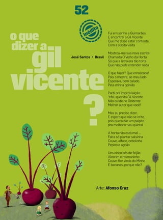 52
                       Fui em sonho a Guimarães
                       E encontrei o Gil Vicente
                       Que me disse estar contente
                       Com a súbita visita

                       Mostrou-me sua nova escrita
José Santos • Brasil   Chamada O Velho da Horta
                       Só que a letra era tão torta
                       Que não pude entender nada

                       O que fazer? Que enrascada!
                       Pois o mestre, ao meu lado
                       Esperava, bem calado,
                       Pela minha opinião

                       Parti pra improvisação:
                       “Meu querido Gil Vicente
                       Não existe no Ocidente
                       Melhor autor que você!

                       Mas eu preciso dizer,
                       E espero que não se irrite,
                       pois quero dar um palpite
                       pra melhorar seu quintal

                       A horta não está mal ...
                       Falta só plantar salsinha
                       Couve, alface, cebolinha
                       Pepino e agrião

                       Uns cinco pés de feijão
                       Alecrim e rosmaninho
                       Couve-flor vinda do Minho
                       E bananas, porque não?




               Arte: Afonso Cruz
 