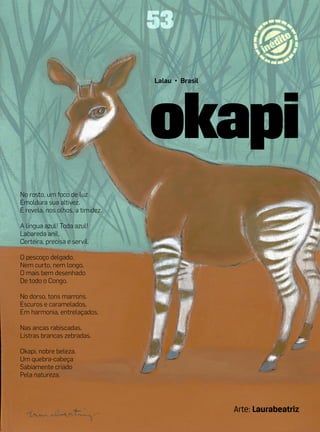 53

                                  Lalau • Brasil




No rosto, um foco de luz
Emoldura sua altivez.
E revela, nos olhos, a timidez.

A língua azul! Toda azul!
Labareda anil,
Certeira, precisa e servil.

O pescoço delgado,
Nem curto, nem longo,
O mais bem desenhado
De todo o Congo.

No dorso, tons marrons.
Escuros e caramelados,
Em harmonia, entrelaçados.

Nas ancas rabiscadas,
Listras brancas zebradas.

Okapi, nobre beleza.
Um quebra-cabeça
Sabiamente criado
Pela natureza.




                                                   Arte: Laurabeatriz
 