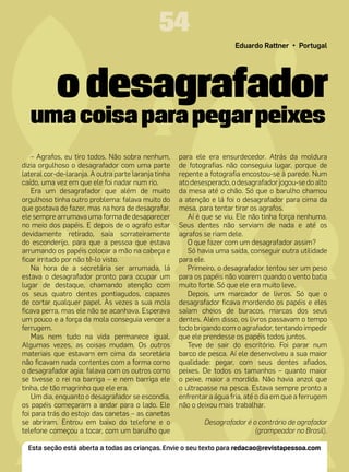 54
                                                                        Eduardo Rattner • Portugal




           o desagrafador
  uma coisa para pegar peixes
    – Agrafos, eu tiro todos. Não sobra nenhum,       para ele era ensurdecedor. Atrás da moldura
dizia orgulhoso o desagrafador com uma parte          de fotografias não conseguiu lugar, porque de
lateral cor-de-laranja. A outra parte laranja tinha   repente a fotografia encostou-se à parede. Num
caído, uma vez em que ele foi nadar num rio.          ato desesperado, o desagrafador jogou-se do alto
    Era um desagrafador que além de muito             da mesa até o chão. Só que o barulho chamou
orgulhoso tinha outro problema: falava muito do       a atenção e lá foi o desagrafador para cima da
que gostava de fazer, mas na hora de desagrafar,      mesa, para tentar tirar os agrafos.
ele sempre arrumava uma forma de desaparecer             Aí é que se viu. Ele não tinha força nenhuma.
no meio dos papéis. E depois de o agrafo estar        Seus dentes não serviam de nada e até os
devidamente retirado, saía sorrateiramente            agrafos se riam dele.
do esconderijo, para que a pessoa que estava             O que fazer com um desagrafador assim?
arrumando os papéis colocar a mão na cabeça e            Só havia uma saída, conseguir outra utilidade
ficar irritado por não tê-lo visto.                   para ele.
    Na hora de a secretária ser arrumada, lá             Primeiro, o desagrafador tentou ser um peso
estava o desagrafador pronto para ocupar um           para os papéis não voarem quando o vento batia
lugar de destaque, chamando atenção com               muito forte. Só que ele era muito leve.
os seus quatro dentes pontiagudos, capazes               Depois, um marcador de livros. Só que o
de cortar qualquer papel. Às vezes a sua mola         desagrafador ficava mordendo os papéis e eles
ficava perra, mas ele não se acanhava. Esperava       saíam cheios de buracos, marcas dos seus
um pouco e a força da mola conseguia vencer a         dentes. Além disso, os livros passavam o tempo
ferrugem.                                             todo brigando com o agrafador, tentando impedir
    Mas nem tudo na vida permanece igual.             que ele prendesse os papéis todos juntos.
Algumas vezes, as coisas mudam. Os outros                Teve de sair do escritório. Foi parar num
materiais que estavam em cima da secretária           barco de pesca. Aí ele desenvolveu a sua maior
não ficavam nada contentes com a forma como           qualidade: pegar, com seus dentes afiados,
o desagrafador agia: falava com os outros como        peixes. De todos os tamanhos – quanto maior
se tivesse o rei na barriga – e nem barriga ele       o peixe, maior a mordida. Não havia anzol que
tinha, de tão magrinho que ele era.                   o ultrapasse na pesca. Estava sempre pronto a
    Um dia, enquanto o desagrafador se escondia,      enfrentar a água fria, até o dia em que a ferrugem
os papéis começaram a andar para o lado. Ele          não o deixou mais trabalhar.
foi para trás do estojo das canetas – as canetas
se abriram. Entrou em baixo do telefone e o                   Desagrafador é o contrário de agrafador
telefone começou a tocar, com um barulho que                                 (grampeador no Brasil).

  Esta seção está aberta a todas as crianças. Envie o seu texto para redacao@revistapessoa.com
 