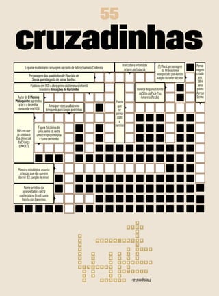 55
cruzadinhas                                                                                  Brincadeira infantil de       (?) Mocó, personagem     Perso-
        Legume mudado em carruagem no conto de fadas chamado Cinderela                        origem portuguesa                da TV brasileira     nagem
                                                                                                                          interpretada por Renato   criado
           Personagem dos quadrinhos de Mauricio de                                                                                                   em
             Sousa que não gosta de tomar banhos                                                                          Aragão durante décadas
                                                                                                                                                     1994
             Publicou em 1931 a obra-prima da literatura infantil                                                                                    pelo
                    brasileira Reinações de Narizinho                                                     Boneca de pano falante                    piloto
                                                                                                           do Sítio do Pica-Pau                     Ayrton
 Autor de O Menino                                                                                           Amarelo (ficção)                       Senna
Maluquinho; aprendeu                                                                  Planta
  a ler e a desenhar        Arma por vezes usada como                                  que
 com a mãe em 1936        brinquedo para lançar pedrinhas                               se
                                                                                      parece
                                                                                       com
                                                                                         o
                                                                                      narciso
                   Figura folclórica de
Mês em que         uma perna só; veste
se celebra o      uma carapuça mágica
Dia Universal       e fuma cachimbo
 da Criança
  (UNICEF)




  Monstro mitológico; assusta
   crianças que não querem
  dormir (Cf. canção de ninar)

      Nome artístico da
     apresentadora de TV
   conhecida no Brasil como
     Rainha dos Baixinhos




                                                                                                          E
                                                                                                 X U X A
                                                                                                          G
                                                         A                                               N
                                                         A                  P A P Ã O    -   C H O        I   B
                                                         A                                                L
                                                         A                                       O        I   S A C
                                                         A              A         A     A        T        T
                                                         A              I         D     R        A        S
                                                         A              L         N     N O V E M B R O
                                                         S   I      L   Í   A M A R     B        O
                                                             D          M         R     D O       R A L       I   Z
                                                             I          E         I     B
                                                             D                C A S C Ã O            Resposta:
 