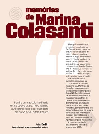 Meus pais casaram sob
                                             a mira das metralhadoras.
                                             Ele fardado, cartucheiras na
                                             cintura, ela tão delgada, de
                                             tailleur claro e chapéu de
                                             menina. A tropa toda formada
                                             ao redor. Um tanto atrás dos
                                             noivos, os únicos civis são
                                             seis mulheres e uma criança,
                                             certamente as duas irmãs dela,
                                             órfã desde cedo, e as melhores
                                             amigas. Reconheço minha avó
                                             paterna. Ao lado do meu pai,
                                             junto ao altar, o comandante.
                                                 Não estavam sendo
                                             obrigados, obedeciam às
                                             circunstâncias. Voluntário
                                             mais uma vez, Manfredo só
                                             dispunha de poucos dias de
                                             licença antes de partir para a
                                             África. Não havia tempo para
                                             um casamento tradicional. A
                                             missa campal em Piani di
                                             Laceno, no altiplano cercado
   Confira um capítulo inédito de            de montanhas, era naquele
Minha guerra alheia, novo livro da           momento uma alternativa
                                             romântica, como romântico era
 autora brasileira a ser publicado           o enorme buquê que ela segura,
    em breve pela Editora Record.            flores silvestres colhidas nas
                                             encostas e enviadas para a
                                             noiva por um destacamento de
                                             Alpinos acampado mais acima.
                                                A noite de núpcias foi
                           Arte: Delfin      passada numa tenda. Era
 (sobre foto do arquivo pessoal da autora)   setembro de 1935.
 