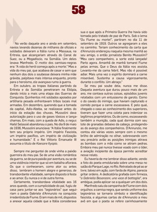 58
                                                       sua e que após a Primeira Guerra lhe havia sido
                                                       tomada pelo tratado de paz de Paris. Sob o lema
                                                      “Ou Fiume ou morte!”, partiram no dia 11 de
     No verão daquele ano e ainda em setembro,         setembro de 1919. Outros se agregaram a eles
navios levando dezenas de milhares de oficiais e       no caminho. Teriam conhecimento da carta que
soldados deixaram a Itália rumo a Massaua, na          d’Annunzio endereçou naquela mesma manhã ao
Eritreia, que alcançariam através do Canal de          seu amigo, o então jornalista Benito Mussolini?
Suez, ou a Mogadíscio, na Somália. Um deles           “Meu caro companheiro, a sorte está lançada!
levava Manfredo. O motto dos camisas-negras            Parto agora. Amanhã de manhã tomarei Fiume
era: “A vida do herói começa após a morte.” Mas a      pelas armas. Que o Deus da Itália nos assista.
vida do meu pai, que acabava de casar e sem que        Levanto-me da cama febril. Mas não é possível
nenhum dos dois o soubesse deixara minha mãe           adiar. Mais uma vez o espírito dominará a carne
grávida, palpitava mais intensa enquanto, pronto       miserável. Sustenha a causa vigorosamente,
para o heroísmo, ele avançava rumo à guerra.           durante o conflito. Um abraço.”
    Em outubro, as tropas italianas partindo da            Se meu pai soube dela, nunca me disse.
Eritreia e da Somália penetraram na Etiópia,           Daquela aventura que durou pouco mais de um
dando início a mais uma etapa das Guerras de           ano, me contava outras coisas, episódios juvenis
Conquista. Quinhentos mil soldados apoiados por        relatados com um entusiasmo de garoto. Como
artilharia pesada enfrentavam tribos locais mal        o do cavalo do inimigo, que haviam capturado e
armadas. Em dezembro, querendo que a tomada            comido porque a carne escasseava. E pelo qual,
da capital, Adis-Abeba, se realizasse antes do         chegado o caso ao conhecimento dos superiores,
início da estação das chuvas, Mussolini dava           tiveram que fazer uma coleta para indenizar os
autorização para o uso de gases tóxicos e lança-       legítimos proprietários. Ou de como, escasseando
chamas. Em maio, com a queda de Adis, o negus          também a munição, cada qual dormia com seu
Hailé Selassié abandonou o pais. No dia 9 de maio      lote de granadas debaixo da cabeça, protegendo-
de 1936, Mussolini anunciava: “A Itália finalmente     as do avanço dos companheiros. D’Annunzio, me
tem seu próprio império. Um império Fascista,          contou ele várias vezes sempre com o mesmo
um império pacífico, um império de civilização         brilho de admiração no olhar, sobrevoando com
e humanidade.” E o Rei Vittorio Emanuele III           seu precário avião as posições inimigas atirava
assumia o titulo de Kaesare Ityopia.                   as bombas com a mão como se atiram pedras.
                                                       Embora meu pai nunca tivesse voado com o líder,
    Sempre me perguntei de onde vinha a paixão         a aviação incipiente da época permite acreditar
guerreira do meu pai. Se de uma visão romântica        nesse relato.
da guerra, se de pura paixão por aventura, ou se de        Eu haveria de me lembrar disso adiante, vendo
uma violência interior que só em batalha aflorava.     a foto do poeta emoldurada sobre uma mesa no
Os que o conheceram, como ator ou antes                salão do Parque Lage, no Rio. Retratado de pé ao ar
disso, lembram o homem alegre e generoso, de           livre, talvez em ação, com farda de Alpino, parecia
transbordante vitalidade, sempre disposto à festa      gritar ordens. A dedicatória grafada com firmeza,
e ao amor. Eu nunca o vi de outra forma.              “a Gabriella Besanzoni, una voce di battaglia”, era
    Certamente, transbordava vitalidade aos  16        ambígua, podia aplicar-se a qualquer um dos dois.
anos quando, com a cumplicidade do pai, fugiu de           Manfredo saiu da campanha de Fiume com dois
casa para juntar-se aos “legionários” que segui-       orgulhos: a camisa negra, que sendo uniforme dos
riam o poeta Gabriele d’Annunzio na conquista          legionários se tornaria símbolo e identificação
irredentista de Fiume. Eram mais de mil, dispostos     fascista, e algumas cartas de d’Annunzio a meu
a anexar aquela cidade que a Itália considerava        avô em que o poeta se refere carinhosamente
 