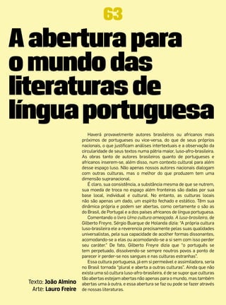 63
A abertura para
o mundo das
literaturas de
língua portuguesa
                           Haverá provavelmente autores brasileiros ou africanos mais
                        próximos de portugueses ou vice-versa, do que de seus próprios
                        nacionais, o que justificam análises intertextuais e a observação da
                        circularidade de seus textos numa pátria maior, luso-afro-brasileira.
                        As obras tanto de autores brasileiros quanto de portugueses e
                        africanos inserem-se, além disso, num contexto cultural para além
                        desse espaço luso. Não apenas nossos autores nacionais dialogam
                        com outras culturas, mas o melhor do que produzem tem uma
                        dimensão supranacional.
                           É claro, sua consistência, a substância mesma de que se nutrem,
                        sua moeda de troca no espaço além fronteiras são dadas por sua
                        base local, individual e cultural. No entanto, as culturas locais
                        não são apenas um dado, um espírito fechado e estático. Têm sua
                        dinâmica própria e podem ser abertas, como certamente o são as
                        do Brasil, de Portugal e a dos países africanos de língua portuguesa.
                           Comentando o livro Uma cultura ameaçada. A luso-brasileira, de
                        Gilberto Freyre, Sérgio Buarque de Holanda dizia: “A própria cultura
                        luso-brasileira ele a reverencia precisamente pelas suas qualidades
                        universalistas, pela sua capacidade de acolher formas dissonantes,
                        acomodando-se a elas ou acomodando-se a si sem com isso perder
                        seu caráter.” De fato, Gilberto Freyre dizia que “o português se
                        tem perpetuado, dissolvendo-se sempre noutros povos a ponto de
                        parecer ir perder-se nos sangues e nas culturas estranhas”.
                           Essa cultura portuguesa, já em si permeável e assimiladora, seria
                        no Brasil tornada “plural e aberta a outras culturas”. Ainda que não
                        exista uma só cultura luso-afro-brasileira, é de se supor que culturas
                        tão abertas estejam abertas não apenas para o mundo, mas também
 Texto: João Almino     abertas uma à outra, e essa abertura se faz ou pode se fazer através
   Arte: Lauro Freire   de nossas literaturas.
 
