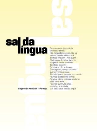 Escuta, escuta: tenho ainda
                                uma coisa a dizer.
                                Não é importante, eu sei, não vai
                                salvar o mundo, não mudará
                                a vida de ninguém – mas quem
                                é hoje capaz de salvar o mundo
                                ou apenas mudar o sentido
                                da vida de alguém?
                                Escuta-me, não te demoro.
                                É coisa pouca, como a chuvinha
                                que vem vindo devagar.
                                São três, quatro palavras, pouco mais.
                                Palavras que te quero confiar.
                                Para que não se extinga o seu lume,
                                o seu lume breve.
                                Palavras que muito amei,
                                que talvez ame ainda.
Eugénio de Andrade • Portugal   Elas são a casa, o sal da língua.
 