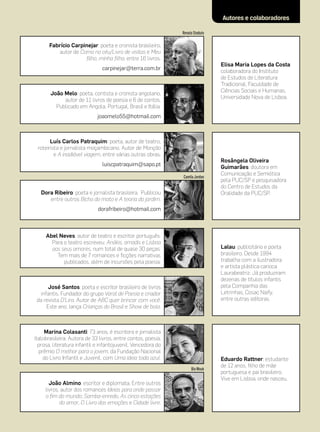 Autores e colaboradores

                                                              Renata Stoduto

       Fabrício Carpinejar: poeta e cronista brasileiro,
          autor de Como no céu/Livro de visitas e Meu
                     filho, minha filha, entre 16 livros.
                                                                               Elisa Maria Lopes da Costa:
                               carpinejar@terra.com.br
                                                                               colaboradora do Instituto
                                                                               de Estudos de Literatura
                                                                               Tradicional, Faculdade de
                                                                               Ciências Sociais e Humanas,
       João Melo: poeta, contista e cronista angolano,
                                                                               Universidade Nova de Lisboa.
            autor de 11 livros de poesia e 6 de contos.
         Publicado em Angola, Portugal, Brasil e Itália.
                             joaomelo55@hotmail.com



       Luís Carlos Patraquim: poeta, autor de teatro,
 roteirista e jornalista moçambicano. Autor de Monção
         e A inadiável viagem, entre várias outras obras.
                                                                               Rosângela Oliveira
                               luiscpatraquim@sapo.pt
                                                                               Guimarães: doutora em
                                                                               Comunicação e Semiótica
                                                              Camila Jordan
                                                                               pela PUC/SP e pesquisadora
                                                                               do Centro de Estudos da
   Dora Ribeiro: poeta e jornalista brasileira. Publicou                       Oralidade da PUC/SP.
      entre outros Bicho do mato e A teoria do jardim.
                             dorafribeiro@hotmail.com



     Abel Neves: autor de teatro e escritor português.
       Para o teatro escreveu: Anákis, amadis e Lisboa
       aos seus amores, num total de quase 30 peças.                           Lalau: publicitário e poeta
         Tem mais de 7 romances e ficções narrativas                           brasileiro. Desde 1994
            publicados, além de incursões pela poesia.                         trabalha com a ilustradora
                                                                               e artista plástica carioca
                                                                               Laurabeatriz. Já produziram
                                                                               dezenas de títulos infantis
       José Santos: poeta e escritor brasileiro de livros                      pela Companhia das
   infantis. Fundador do grupo Varal de Poesia e criador                       Letrinhas, Cosac Naify,
 da revista D’Lira. Autor de ABC quer brincar com você.                        entre outras editoras.
      Este ano, lança Crianças do Brasil e Show de bola.



     Marina Colasanti: 73 anos, é escritora e jornalista
ítalobrasileira. Autora de 33 livros, entre contos, poesia,
  prosa, literatura infantil e infantojuvenil. Vencedora do
  prêmio O melhor para o jovem, da Fundação Nacional
    do Livro Infantil e Juvenil, com Uma ideia toda azul.                      Eduardo Rattner: estudante
                                                                               de 12 anos, filho de mãe
                                                                   Bia Wouk
                                                                               portuguesa e pai brasileiro.
                                                                               Vive em Lisboa, onde nasceu.
       João Almino: escritor e diplomata. Entre outros
     livros, autor dos romances Ideias para onde passar
     o fim do mundo; Samba-enredo, As cinco estações
            do amor, O Livro das emoções e Cidade livre.
 