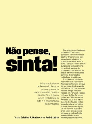 Não pense,                                           Começa a segunda década




sinta!
                                                 do século XX e o poeta
                                                 português Fernando Pessoa
                                                 decifra: “O sentimento abre
                                                 as portas da prisão com
                                                 que o pensamento fecha a
                                                 alma.” E evolui: “Sentir é criar.”
                                                 Surge daí o Sensacionismo,
                                                 corrente de vanguarda
                                                 portuguesa com a tarefa de
                                                 captar e traduzir a realidade
                                                 por meio de sensações
                                                 múltiplas e simultâneas.
                                                    Tudo pode ter tido início
                                                 nas cartas que o português
                          O Sensacionismo        Mário de Sá-Carneiro enviava
                       de Fernando Pessoa        de seu posto de observação,
                                                 na Paris de 1912, ao seu mais
                           ensina que nada       recente amigo, Fernando
                     existe fora das nossas      Pessoa, em Portugal. Nascido
                        sensações, e que a       no Largo de São Carlos em
                         única realidade em      Lisboa, em 1888, criado na
                                                 África do Sul, a esta altura
                       arte é a consciência      o poeta já estava de volta a
                               da sensação       seu país natal, e era crítico
                                                 literário da revista A Águia.
                                                 Os ensaios que publicava
                                                 eram sobre a nova poesia
                                                 portuguesa e ele defendia
                                                 a necessidade de uma
 Texto: Cristina R. Durán • Arte: André Letria   mudança estética e social.
 