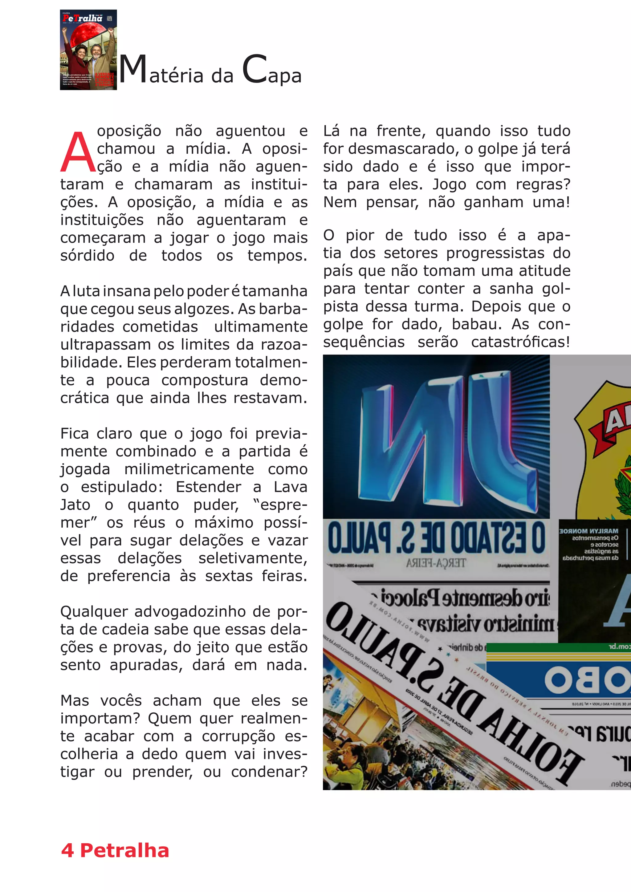 4 Petralha
Matéria da Capa
A
oposição não aguentou e
chamou a mídia. A oposi-
ção e a mídia não aguen-
taram e chamaram as institui-
ções. A oposição, a mídia e as
instituições não aguentaram e
começaram a jogar o jogo mais
sórdido de todos os tempos.
Alutainsanapelopoderétamanha
que cegou seus algozes. As barba-
ridades cometidas ultimamente
ultrapassam os limites da razoa-
bilidade. Eles perderam totalmen-
te a pouca compostura demo-
crática que ainda lhes restavam.
Fica claro que o jogo foi previa-
mente combinado e a partida é
jogada milimetricamente como
o estipulado: Estender a Lava
Jato o quanto puder, “espre-
mer” os réus o máximo possí-
vel para sugar delações e vazar
essas delações seletivamente,
de preferencia às sextas feiras.
Qualquer advogadozinho de por-
ta de cadeia sabe que essas dela-
ções e provas, do jeito que estão
sento apuradas, dará em nada.
Mas vocês acham que eles se
importam? Quem quer realmen-
te acabar com a corrupção es-
colheria a dedo quem vai inves-
tigar ou prender, ou condenar?
Lá na frente, quando isso tudo
for desmascarado, o golpe já terá
sido dado e é isso que impor-
ta para eles. Jogo com regras?
Nem pensar, não ganham uma!
O pior de tudo isso é a apa-
tia dos setores progressistas do
país que não tomam uma atitude
para tentar conter a sanha gol-
pista dessa turma. Depois que o
golpe for dado, babau. As con-
sequências serão catastróficas!
 
