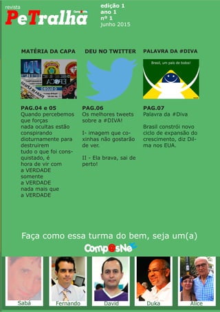 edição 1
ano 1
nº 1
junho 2015
MATÉRIA DA CAPA PALAVRA DA #DIVADEU NO TWITTER
Faça como essa turma do bem, seja um(a)
PAG.04 e 05
Quando percebemos
que forças
nada ocultas estão
conspirando
dioturnamente para
destruirem
tudo o que foi cons-
quistado, é
hora de vir com
a VERDADE
somente
a VERDADE
nada mais que
a VERDADE
PAG.06
Os melhores tweets
sobre a #DIVA!
I- imagem que co-
xinhas não gostarão
de ver.
II - Ela brava, sai de
perto!
PAG.07
Palavra da #Diva
Brasil constrói novo
ciclo de expansão do
crescimento, diz Dil-
ma nos EUA.
 