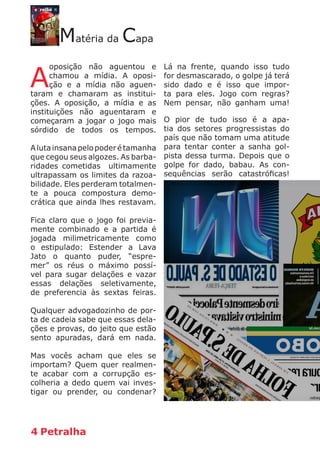 4 Petralha
Matéria da Capa
A
oposição não aguentou e
chamou a mídia. A oposi-
ção e a mídia não aguen-
taram e chamaram as institui-
ções. A oposição, a mídia e as
instituições não aguentaram e
começaram a jogar o jogo mais
sórdido de todos os tempos.
Alutainsanapelopoderétamanha
que cegou seus algozes. As barba-
ridades cometidas ultimamente
ultrapassam os limites da razoa-
bilidade. Eles perderam totalmen-
te a pouca compostura demo-
crática que ainda lhes restavam.
Fica claro que o jogo foi previa-
mente combinado e a partida é
jogada milimetricamente como
o estipulado: Estender a Lava
Jato o quanto puder, “espre-
mer” os réus o máximo possí-
vel para sugar delações e vazar
essas delações seletivamente,
de preferencia às sextas feiras.
Qualquer advogadozinho de por-
ta de cadeia sabe que essas dela-
ções e provas, do jeito que estão
sento apuradas, dará em nada.
Mas vocês acham que eles se
importam? Quem quer realmen-
te acabar com a corrupção es-
colheria a dedo quem vai inves-
tigar ou prender, ou condenar?
Lá na frente, quando isso tudo
for desmascarado, o golpe já terá
sido dado e é isso que impor-
ta para eles. Jogo com regras?
Nem pensar, não ganham uma!
O pior de tudo isso é a apa-
tia dos setores progressistas do
país que não tomam uma atitude
para tentar conter a sanha gol-
pista dessa turma. Depois que o
golpe for dado, babau. As con-
sequências serão catastróficas!
 