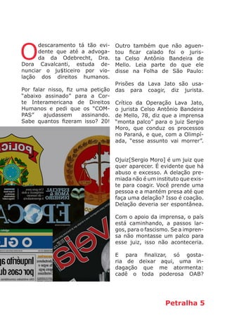 Petralha 5
O
descaramento tá tão evi-
dente que até a advoga-
da da Odebrecht, Dra.
Dora Cavalcanti, estuda de-
nunciar o ju$ticeiro por vio-
lação dos direitos humanos.
Por falar nisso, fiz uma petição
“abaixo assinado” para a Cor-
te Interamericana de Direitos
Humanos e pedi que os “COM-
PAS” ajudassem assinando.
Sabe quantos fizeram isso? 20!
Outro também que não aguen-
tou ficar calado foi o juris-
ta Celso Antônio Bandeira de
Mello. Leia parte do que ele
disse na Folha de São Paulo:
Prisões da Lava Jato são usa-
das para coagir, diz jurista.
Crítico da Operação Lava Jato,
o jurista Celso Antônio Bandeira
de Mello, 78, diz que a imprensa
“monta palco” para o juiz Sergio
Moro, que conduz os processos
no Paraná, e que, com a Olimpí-
ada, “esse assunto vai morrer”.
Ojuiz[Sergio Moro] é um juiz que
quer aparecer. É evidente que há
abuso e excesso. A delação pre-
miada não é um instituto que exis-
te para coagir. Você prende uma
pessoa e a mantém presa até que
faça uma delação? Isso é coação.
Delação deveria ser espontânea.
Com o apoio da imprensa, o país
está caminhando, a passos lar-
gos, para o fascismo. Se a impren-
sa não montasse um palco para
esse juiz, isso não aconteceria.
E para finalizar, só gosta-
ria de deixar aqui, uma in-
dagação que me atormenta:
cadê o toda poderosa OAB?
 