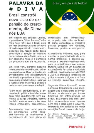 Petralha 7
Brasil constrói
novo ciclo de ex-
pansão do cresci-
mento, diz Dilma
nos EUA
PALAVRA DA
# D I V A
Em viagem aos Estados Unidos,
a presidenta Dilma Rousseff afir-
mou hoje (29) que o Brasil está
em fase de construção de um novo
ciclo de expansão do crescimento.
Segundo ela, fazem parte dessa
estratégia a adoção de medidas
para controle da inflação, a busca
por equilíbrio fiscal e o aumento
da produtividade da economia.
Em Nova York, durante discurso
no encerramento do Encontro Em-
presarial sobre Oportunidades de
Investimento em Infraestrutura
no Brasil, a presidenta disse que,
com mais produtividade, salários
e lucros serão maiores e poderão
crescer sem pressionar a inflação.
“Com mais produtividade, a ar-
recadação pública também cres-
cerá mais rapidamente sem au-
mento da carga tributária. Vamos
também crescer mais e ter me-
lhores empregos”, acrescentou.
Discursando para uma plateia
de empresários, Dilma Rous-
seff convidou os investidores a
participarem do novo plano de
concessões em infraestrutu-
ra lançado este mês no Brasil.
O plano concederá à iniciativa
privada projetos em rodovias,
ferrovias, portos e aeroportos.
A presidenta informou que, para
ampliar a produtividade da eco-
nomia brasileira, é preciso au-
mentar a taxa de investimento do
país, principalmente em infraes-
trutura. Dilma fez um balanço da
expansão de ferrovias e rodoviais
no Brasil, explicando que, de 2000
a 2014, a produção brasileira de
grãos cresceu 129,4% e a frota
de veículos aumentou 184,6%.
Segundo Dilma Rousseff, esses
números transmitem uma men-
sagem alta e clara para os inves-
tidores: a demanda por inves-
timentos em infraestrutura no
Brasil. Esclareceu que eles tam-
bém representam uma mensa-
gem alta e clara para o governo,
sobretudo em períodos de maior
restrição fiscal como o de hoje.
Por Gislene Nogueira - Corresponden-
te da Agência Brasil/EBC * Edição:Ar-
mando Cardoso Fonte:Agência Brasil
 