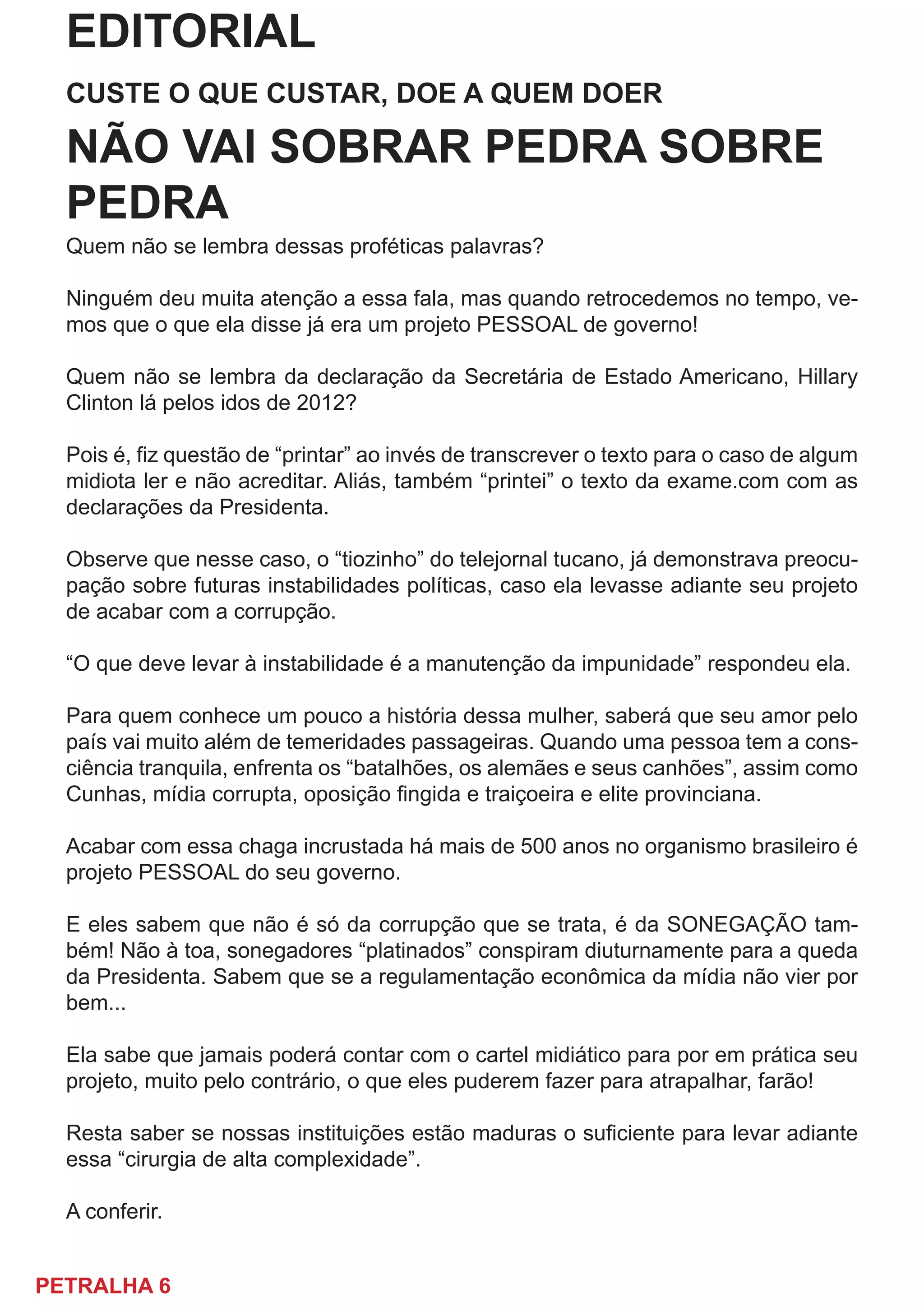 PETRALHA 6
EDITORIAL
CUSTE O QUE CUSTAR, DOE A QUEM DOER
NÃO VAI SOBRAR PEDRA SOBRE
PEDRA
Quem não se lembra dessas proféticas palavras?
Ninguém deu muita atenção a essa fala, mas quando retrocedemos no tempo, ve-
mos que o que ela disse já era um projeto PESSOAL de governo!
Quem não se lembra da declaração da Secretária de Estado Americano, Hillary
Clinton lá pelos idos de 2012?
Pois é, fiz questão de “printar” ao invés de transcrever o texto para o caso de algum
midiota ler e não acreditar. Aliás, também “printei” o texto da exame.com com as
declarações da Presidenta.
Observe que nesse caso, o “tiozinho” do telejornal tucano, já demonstrava preocu-
pação sobre futuras instabilidades políticas, caso ela levasse adiante seu projeto
de acabar com a corrupção.
“O que deve levar à instabilidade é a manutenção da impunidade” respondeu ela.
Para quem conhece um pouco a história dessa mulher, saberá que seu amor pelo
país vai muito além de temeridades passageiras. Quando uma pessoa tem a cons-
ciência tranquila, enfrenta os “batalhões, os alemães e seus canhões”, assim como
Cunhas, mídia corrupta, oposição fingida e traiçoeira e elite provinciana.
Acabar com essa chaga incrustada há mais de 500 anos no organismo brasileiro é
projeto PESSOAL do seu governo.
E eles sabem que não é só da corrupção que se trata, é da SONEGAÇÃO tam-
bém! Não à toa, sonegadores “platinados” conspiram diuturnamente para a queda
da Presidenta. Sabem que se a regulamentação econômica da mídia não vier por
bem...
Ela sabe que jamais poderá contar com o cartel midiático para por em prática seu
projeto, muito pelo contrário, o que eles puderem fazer para atrapalhar, farão!
Resta saber se nossas instituições estão maduras o suficiente para levar adiante
essa “cirurgia de alta complexidade”.
A conferir.
 