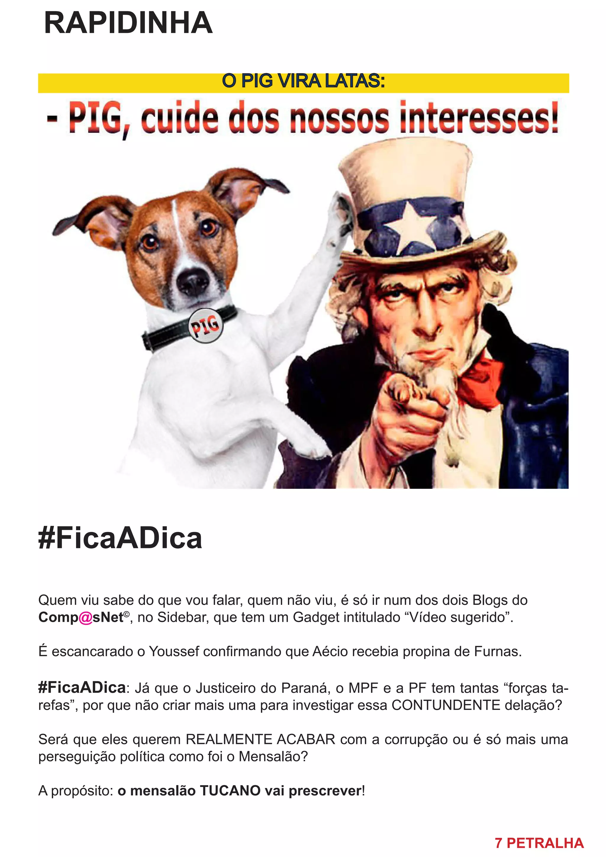 7 PETRALHA
RAPIDINHA
O PIG VIRA LATAS:
#FicaADica
Quem viu sabe do que vou falar, quem não viu, é só ir num dos dois Blogs do
Comp@sNet©
, no Sidebar, que tem um Gadget intitulado “Vídeo sugerido”.
É escancarado o Youssef confirmando que Aécio recebia propina de Furnas.
#FicaADica: Já que o Justiceiro do Paraná, o MPF e a PF tem tantas “forças ta-
refas”, por que não criar mais uma para investigar essa CONTUNDENTE delação?
Será que eles querem REALMENTE ACABAR com a corrupção ou é só mais uma
perseguição política como foi o Mensalão?
A propósito: o mensalão TUCANO vai prescrever!
 