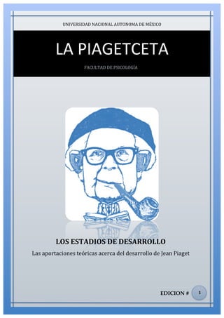 lorem ipsum                                                                              nº problema, fecha
                         UNIVERSIDAD	
  NACIONAL	
  AUTONOMA	
  DE	
  MÉXICO	
  




                    LA	
  PIAGETCETA	
  
                                     FACULTAD	
  DE	
  PSICOLOGÍA	
  




                    LOS	
  ESTADIOS	
  DE	
  DESARROLLO	
  
       Las	
  aportaciones	
  teóricas	
  acerca	
  del	
  desarrollo	
  de	
  Jean	
  Piaget	
  	
  




                                                                                  EDICION #             1	
  
 