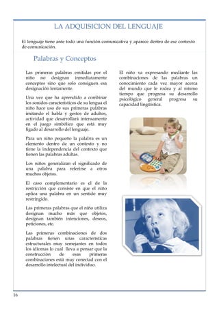 lorem ipsum                                                                  nº problema, fecha

                    LA ADQUISICION DEL LENGUAJE

     El lenguaje tiene ante todo una función comunicativa y aparece dentro de ese contexto
     de comunicación.

          Palabras y Conceptos

      Las primeras palabras emitidas por el         El niño va expresando mediante las
      niño no designan inmediatamente               combinaciones de las palabras un
      conceptos sino que solo consiguen esa         conocimiento cada vez mayor acerca
      designación lentamente.                       del mundo que le rodea y al mismo
                                                    tiempo que progresa su desarrollo
      Una vez que ha aprendido a combinar           psicológico   general  progresa su
      los sonidos característicos de su lengua el   capacidad lingüística.
      niño hace uso de sus primeras palabras
      imitando el habla y gestos de adultos,
      actividad que desarrollará intensamente
      en el juego simbólico que está muy
      ligado al desarrollo del lenguaje.

      Para un niño pequeño la palabra es un
      elemento dentro de un contexto y no
      tiene la independencia del contexto que
      tienen las palabras adultas.

      Los niños generalizan el significado de
      una palabra para referirse a otros
      muchos objetos.

      El caso complementario es el de la
      restricción que consiste en que el niño
      aplica una palabra en un sentido muy
      restringido.

      Las primeras palabras que el niño utiliza
      designan mucho más que objetos,
      designan también intenciones, deseos,
      peticiones, etc.

      Las primeras combinaciones de dos
      palabras tienen unas características
      estructurales muy semejantes en todos
      los idiomas lo cual lleva a pensar que la
      construcción      de     esas     primeras
      combinaciones está muy conectad con el
      desarrollo intelectual del individuo.




16
 