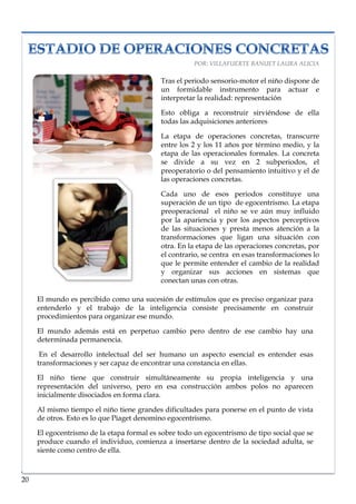 lorem ipsum                                                                    nº problema, fecha




                                                     POR: VILLAFUERTE BANUET LAURA ALICIA

                                           Tras el periodo sensorio-motor el niño dispone de
                                           un formidable instrumento para actuar e
                                           interpretar la realidad: representación

                                           Esto obliga a reconstruir sirviéndose de ella
                                           todas las adquisiciones anteriores

                                           La etapa de operaciones concretas, transcurre
                                           entre los 2 y los 11 años por término medio, y la
                                           etapa de las operacionales formales. La concreta
                                           se divide a su vez en 2 subperiodos, el
                                           preoperatorio o del pensamiento intuitivo y el de
                                           las operaciones concretas.

                                           Cada uno de esos periodos constituye una
                                           superación de un tipo de egocentrismo. La etapa
                                           preoperacional el niño se ve aún muy influido
                                           por la apariencia y por los aspectos perceptivos
                                           de las situaciones y presta menos atención a la
                                           transformaciones que ligan una situación con
                                           otra. En la etapa de las operaciones concretas, por
                                           el contrario, se centra en esas transformaciones lo
                                           que le permite entender el cambio de la realidad
                                           y organizar sus acciones en sistemas que
                                           conectan unas con otras.

     El mundo es percibido como una sucesión de estímulos que es preciso organizar para
     entenderlo y el trabajo de la inteligencia consiste precisamente en construir
     procedimientos para organizar ese mundo.

     El mundo además está en perpetuo cambio pero dentro de ese cambio hay una
     determinada permanencia.

      En el desarrollo intelectual del ser humano un aspecto esencial es entender esas
     transformaciones y ser capaz de encontrar una constancia en ellas.

     El niño tiene que construir simultáneamente su propia inteligencia y una
     representación del universo, pero en esa construcción ambos polos no aparecen
     inicialmente disociados en forma clara.

     Al mismo tiempo el niño tiene grandes dificultades para ponerse en el punto de vista
     de otros. Esto es lo que Piaget denomino egocentrismo.

     El egocentrismo de la etapa formal es sobre todo un egocentrismo de tipo social que se
     produce cuando el individuo, comienza a insertarse dentro de la sociedad adulta, se
     siente como centro de ella.



20
 