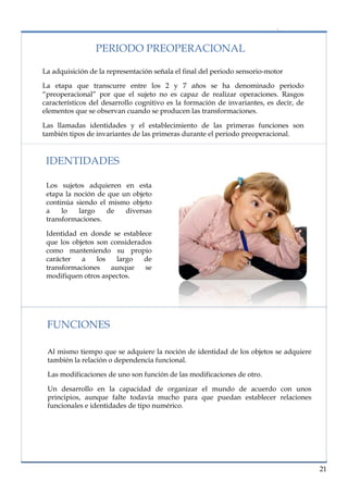 lorem ipsum                                                                   nº problema, fecha


                      PERIODO PREOPERACIONAL

     La adquisición de la representación señala el final del periodo sensorio-motor

     La etapa que transcurre entre los 2 y 7 años se ha denominado periodo
     “preoperacional” por que el sujeto no es capaz de realizar operaciones. Rasgos
     característicos del desarrollo cognitivo es la formación de invariantes, es decir, de
     elementos que se observan cuando se producen las transformaciones.

     Las llamadas identidades y el establecimiento de las primeras funciones son
     también tipos de invariantes de las primeras durante el periodo preoperacional.


      IDENTIDADES

       Los sujetos adquieren en esta
       etapa la noción de que un objeto
       continúa siendo el mismo objeto
       a    lo   largo    de   diversas
       transformaciones.

       Identidad en donde se establece
       que los objetos son considerados
       como manteniendo su propio
       carácter   a    los   largo   de
       transformaciones    aunque    se
       modifiquen otros aspectos.




       FUNCIONES

       Al mismo tiempo que se adquiere la noción de identidad de los objetos se adquiere
       también la relación o dependencia funcional.

       Las modificaciones de uno son función de las modificaciones de otro.

       Un desarrollo en la capacidad de organizar el mundo de acuerdo con unos
       principios, aunque falte todavía mucho para que puedan establecer relaciones
       funcionales e identidades de tipo numérico.




                                                                                             21
 